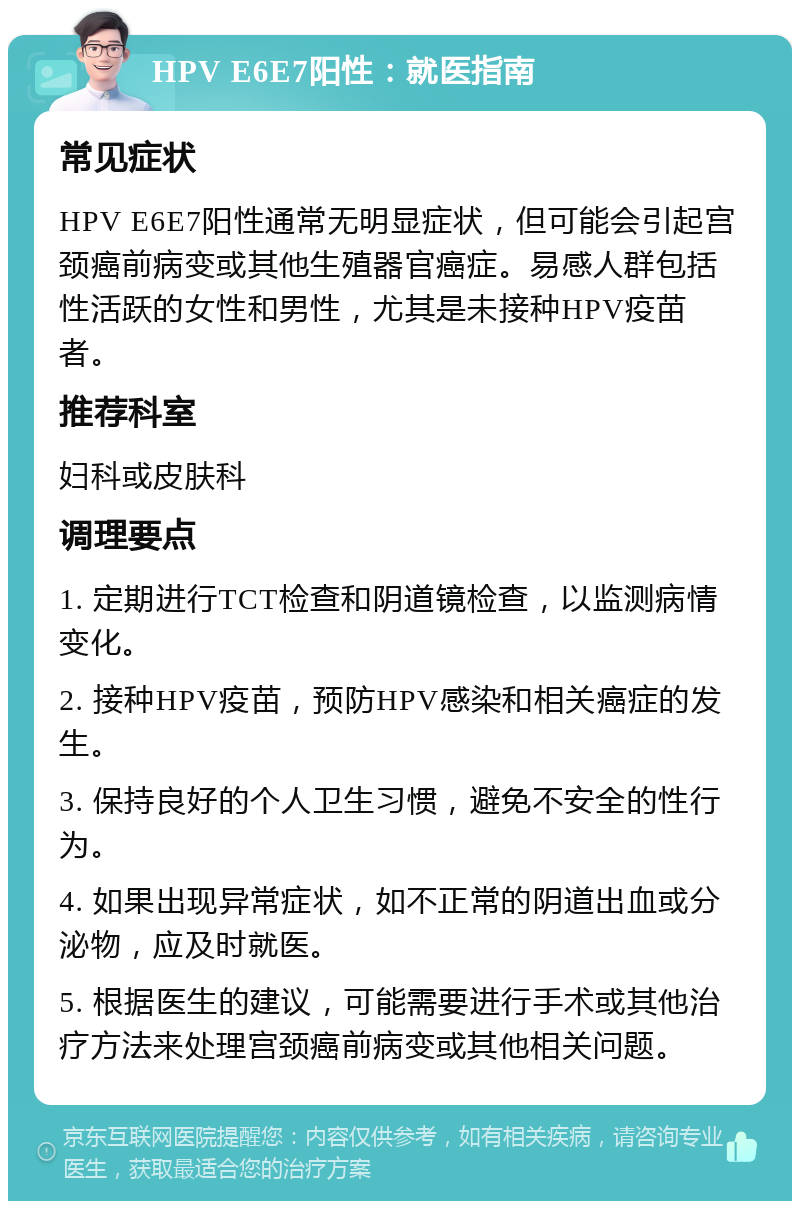 HPV E6E7阳性：就医指南 常见症状 HPV E6E7阳性通常无明显症状，但可能会引起宫颈癌前病变或其他生殖器官癌症。易感人群包括性活跃的女性和男性，尤其是未接种HPV疫苗者。 推荐科室 妇科或皮肤科 调理要点 1. 定期进行TCT检查和阴道镜检查，以监测病情变化。 2. 接种HPV疫苗，预防HPV感染和相关癌症的发生。 3. 保持良好的个人卫生习惯，避免不安全的性行为。 4. 如果出现异常症状，如不正常的阴道出血或分泌物，应及时就医。 5. 根据医生的建议，可能需要进行手术或其他治疗方法来处理宫颈癌前病变或其他相关问题。