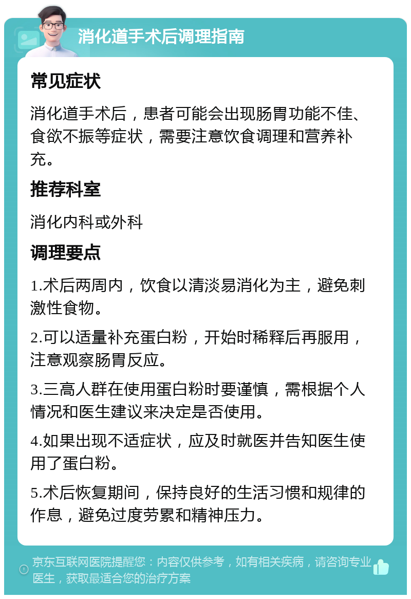 消化道手术后调理指南 常见症状 消化道手术后，患者可能会出现肠胃功能不佳、食欲不振等症状，需要注意饮食调理和营养补充。 推荐科室 消化内科或外科 调理要点 1.术后两周内，饮食以清淡易消化为主，避免刺激性食物。 2.可以适量补充蛋白粉，开始时稀释后再服用，注意观察肠胃反应。 3.三高人群在使用蛋白粉时要谨慎，需根据个人情况和医生建议来决定是否使用。 4.如果出现不适症状，应及时就医并告知医生使用了蛋白粉。 5.术后恢复期间，保持良好的生活习惯和规律的作息，避免过度劳累和精神压力。