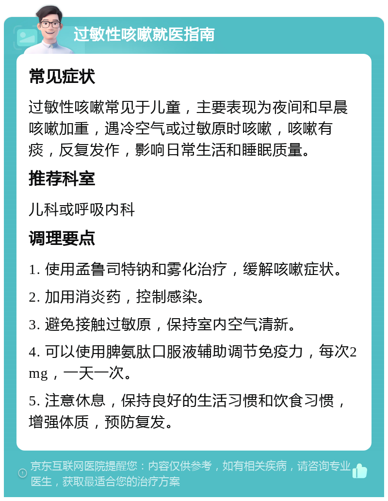 过敏性咳嗽就医指南 常见症状 过敏性咳嗽常见于儿童，主要表现为夜间和早晨咳嗽加重，遇冷空气或过敏原时咳嗽，咳嗽有痰，反复发作，影响日常生活和睡眠质量。 推荐科室 儿科或呼吸内科 调理要点 1. 使用孟鲁司特钠和雾化治疗，缓解咳嗽症状。 2. 加用消炎药，控制感染。 3. 避免接触过敏原，保持室内空气清新。 4. 可以使用脾氨肽口服液辅助调节免疫力，每次2mg，一天一次。 5. 注意休息，保持良好的生活习惯和饮食习惯，增强体质，预防复发。