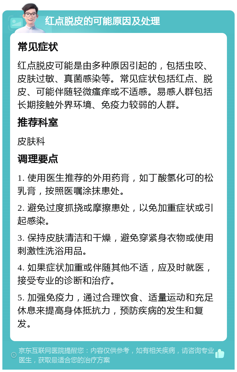 红点脱皮的可能原因及处理 常见症状 红点脱皮可能是由多种原因引起的，包括虫咬、皮肤过敏、真菌感染等。常见症状包括红点、脱皮、可能伴随轻微瘙痒或不适感。易感人群包括长期接触外界环境、免疫力较弱的人群。 推荐科室 皮肤科 调理要点 1. 使用医生推荐的外用药膏，如丁酸氢化可的松乳膏，按照医嘱涂抹患处。 2. 避免过度抓挠或摩擦患处，以免加重症状或引起感染。 3. 保持皮肤清洁和干燥，避免穿紧身衣物或使用刺激性洗浴用品。 4. 如果症状加重或伴随其他不适，应及时就医，接受专业的诊断和治疗。 5. 加强免疫力，通过合理饮食、适量运动和充足休息来提高身体抵抗力，预防疾病的发生和复发。