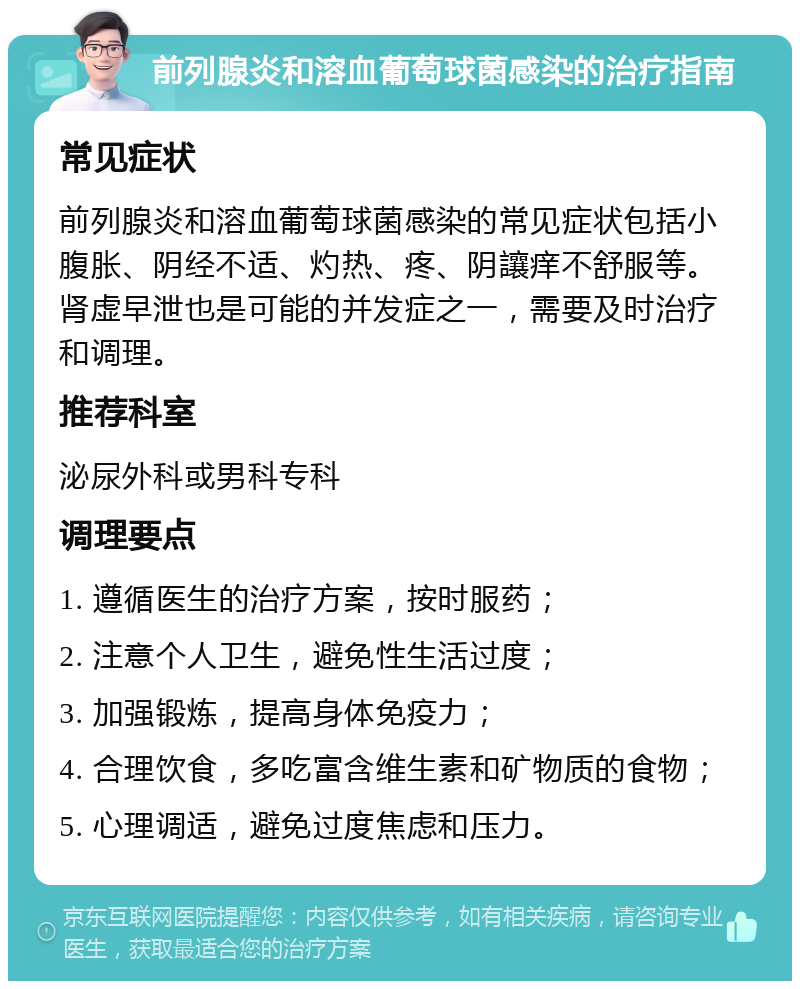 前列腺炎和溶血葡萄球菌感染的治疗指南 常见症状 前列腺炎和溶血葡萄球菌感染的常见症状包括小腹胀、阴经不适、灼热、疼、阴讓痒不舒服等。肾虚早泄也是可能的并发症之一，需要及时治疗和调理。 推荐科室 泌尿外科或男科专科 调理要点 1. 遵循医生的治疗方案，按时服药； 2. 注意个人卫生，避免性生活过度； 3. 加强锻炼，提高身体免疫力； 4. 合理饮食，多吃富含维生素和矿物质的食物； 5. 心理调适，避免过度焦虑和压力。