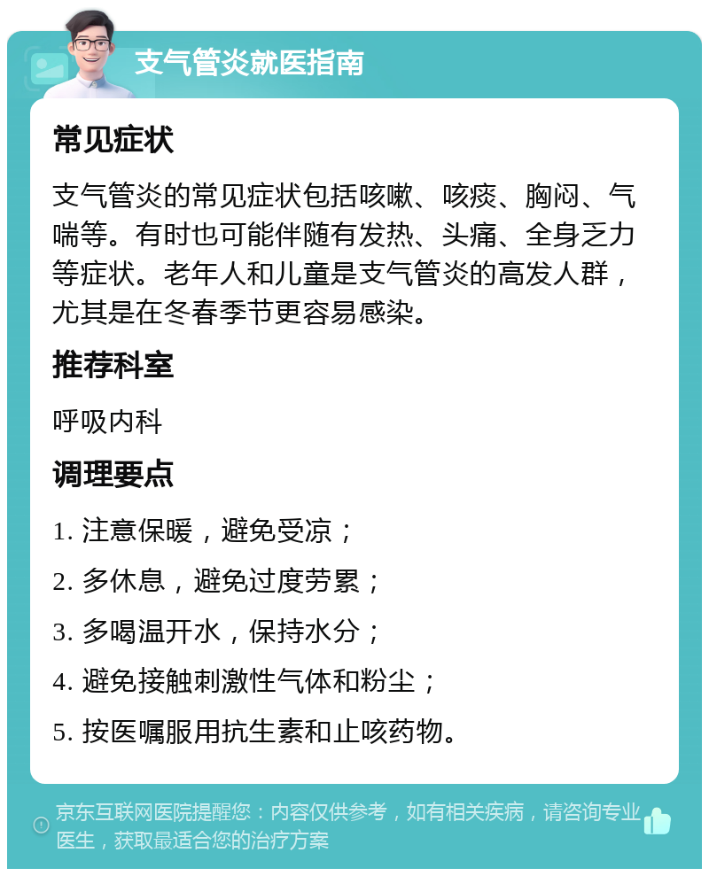 支气管炎就医指南 常见症状 支气管炎的常见症状包括咳嗽、咳痰、胸闷、气喘等。有时也可能伴随有发热、头痛、全身乏力等症状。老年人和儿童是支气管炎的高发人群，尤其是在冬春季节更容易感染。 推荐科室 呼吸内科 调理要点 1. 注意保暖，避免受凉； 2. 多休息，避免过度劳累； 3. 多喝温开水，保持水分； 4. 避免接触刺激性气体和粉尘； 5. 按医嘱服用抗生素和止咳药物。