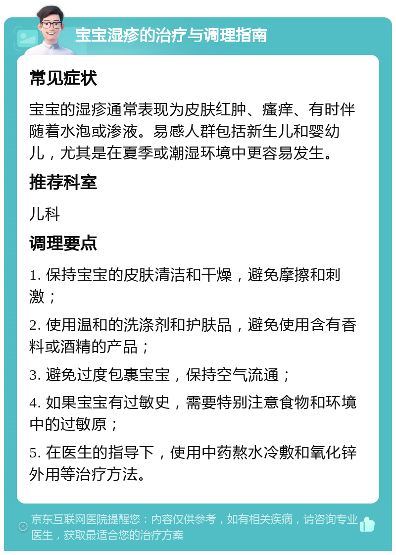 宝宝湿疹的治疗与调理指南 常见症状 宝宝的湿疹通常表现为皮肤红肿、瘙痒、有时伴随着水泡或渗液。易感人群包括新生儿和婴幼儿，尤其是在夏季或潮湿环境中更容易发生。 推荐科室 儿科 调理要点 1. 保持宝宝的皮肤清洁和干燥，避免摩擦和刺激； 2. 使用温和的洗涤剂和护肤品，避免使用含有香料或酒精的产品； 3. 避免过度包裹宝宝，保持空气流通； 4. 如果宝宝有过敏史，需要特别注意食物和环境中的过敏原； 5. 在医生的指导下，使用中药熬水冷敷和氧化锌外用等治疗方法。