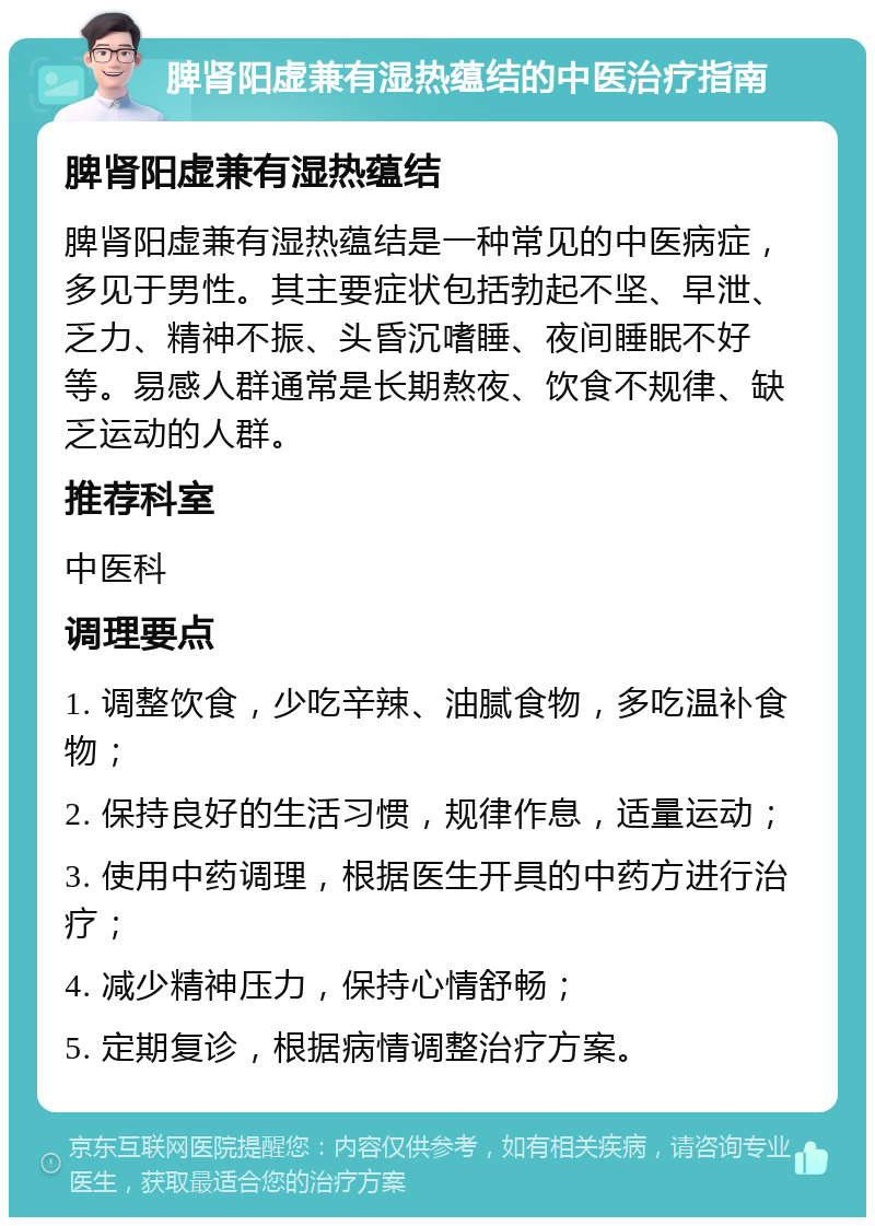 脾肾阳虚兼有湿热蕴结的中医治疗指南 脾肾阳虚兼有湿热蕴结 脾肾阳虚兼有湿热蕴结是一种常见的中医病症，多见于男性。其主要症状包括勃起不坚、早泄、乏力、精神不振、头昏沉嗜睡、夜间睡眠不好等。易感人群通常是长期熬夜、饮食不规律、缺乏运动的人群。 推荐科室 中医科 调理要点 1. 调整饮食，少吃辛辣、油腻食物，多吃温补食物； 2. 保持良好的生活习惯，规律作息，适量运动； 3. 使用中药调理，根据医生开具的中药方进行治疗； 4. 减少精神压力，保持心情舒畅； 5. 定期复诊，根据病情调整治疗方案。