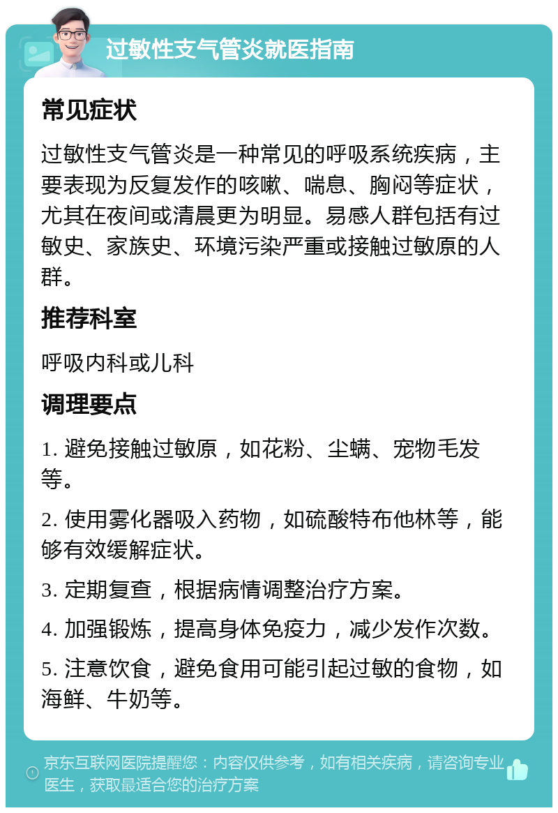 过敏性支气管炎就医指南 常见症状 过敏性支气管炎是一种常见的呼吸系统疾病，主要表现为反复发作的咳嗽、喘息、胸闷等症状，尤其在夜间或清晨更为明显。易感人群包括有过敏史、家族史、环境污染严重或接触过敏原的人群。 推荐科室 呼吸内科或儿科 调理要点 1. 避免接触过敏原，如花粉、尘螨、宠物毛发等。 2. 使用雾化器吸入药物，如硫酸特布他林等，能够有效缓解症状。 3. 定期复查，根据病情调整治疗方案。 4. 加强锻炼，提高身体免疫力，减少发作次数。 5. 注意饮食，避免食用可能引起过敏的食物，如海鲜、牛奶等。