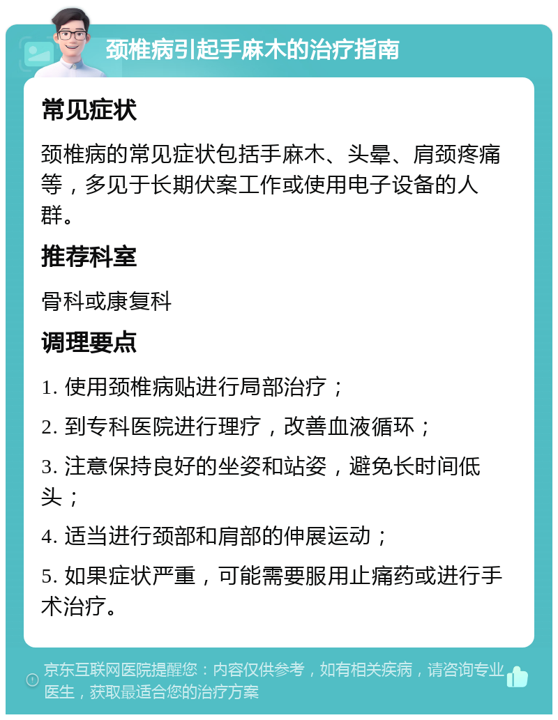 颈椎病引起手麻木的治疗指南 常见症状 颈椎病的常见症状包括手麻木、头晕、肩颈疼痛等，多见于长期伏案工作或使用电子设备的人群。 推荐科室 骨科或康复科 调理要点 1. 使用颈椎病贴进行局部治疗； 2. 到专科医院进行理疗，改善血液循环； 3. 注意保持良好的坐姿和站姿，避免长时间低头； 4. 适当进行颈部和肩部的伸展运动； 5. 如果症状严重，可能需要服用止痛药或进行手术治疗。