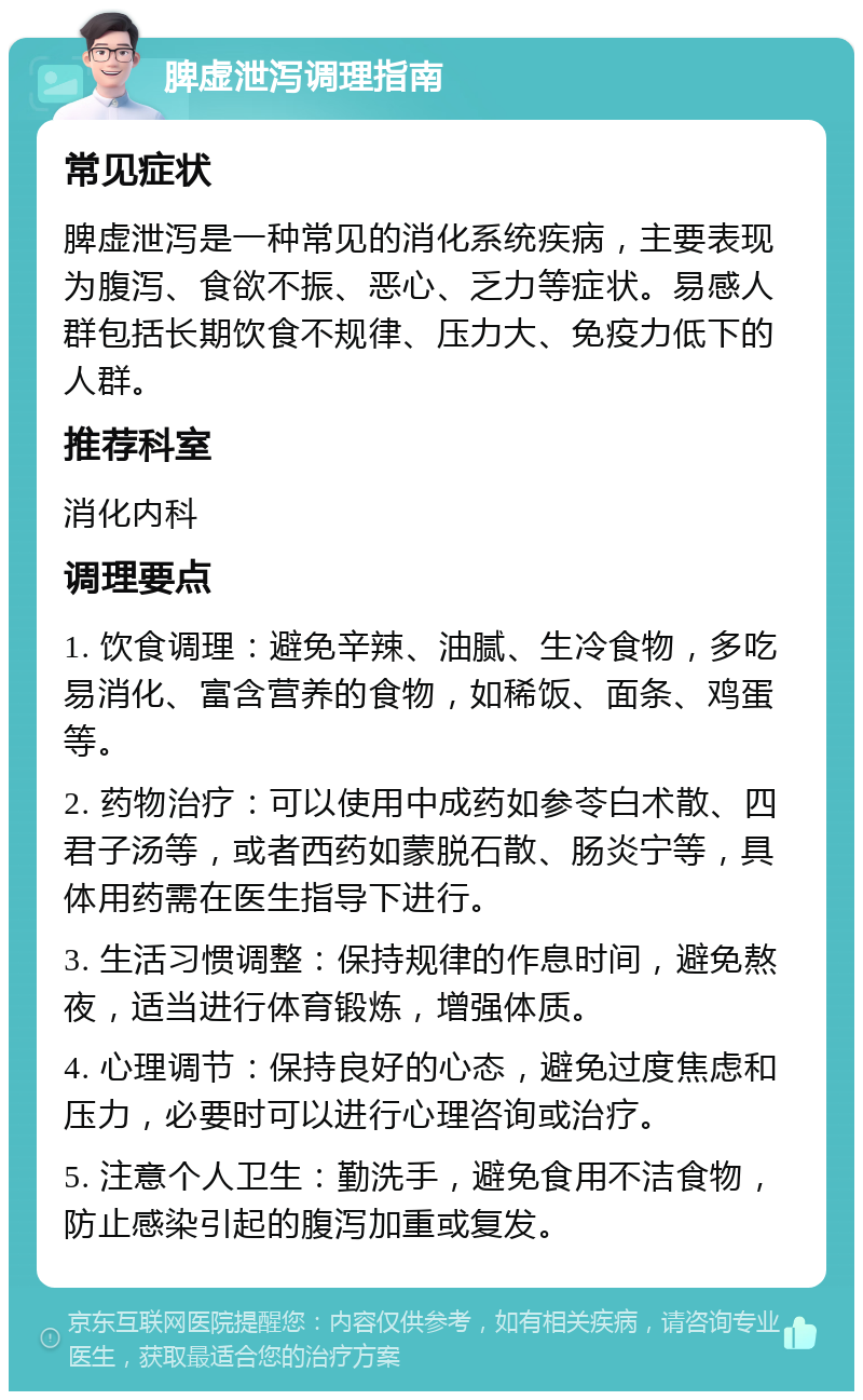 脾虚泄泻调理指南 常见症状 脾虚泄泻是一种常见的消化系统疾病，主要表现为腹泻、食欲不振、恶心、乏力等症状。易感人群包括长期饮食不规律、压力大、免疫力低下的人群。 推荐科室 消化内科 调理要点 1. 饮食调理：避免辛辣、油腻、生冷食物，多吃易消化、富含营养的食物，如稀饭、面条、鸡蛋等。 2. 药物治疗：可以使用中成药如参苓白术散、四君子汤等，或者西药如蒙脱石散、肠炎宁等，具体用药需在医生指导下进行。 3. 生活习惯调整：保持规律的作息时间，避免熬夜，适当进行体育锻炼，增强体质。 4. 心理调节：保持良好的心态，避免过度焦虑和压力，必要时可以进行心理咨询或治疗。 5. 注意个人卫生：勤洗手，避免食用不洁食物，防止感染引起的腹泻加重或复发。