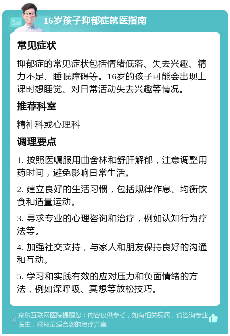 16岁孩子抑郁症就医指南 常见症状 抑郁症的常见症状包括情绪低落、失去兴趣、精力不足、睡眠障碍等。16岁的孩子可能会出现上课时想睡觉、对日常活动失去兴趣等情况。 推荐科室 精神科或心理科 调理要点 1. 按照医嘱服用曲舍林和舒肝解郁，注意调整用药时间，避免影响日常生活。 2. 建立良好的生活习惯，包括规律作息、均衡饮食和适量运动。 3. 寻求专业的心理咨询和治疗，例如认知行为疗法等。 4. 加强社交支持，与家人和朋友保持良好的沟通和互动。 5. 学习和实践有效的应对压力和负面情绪的方法，例如深呼吸、冥想等放松技巧。