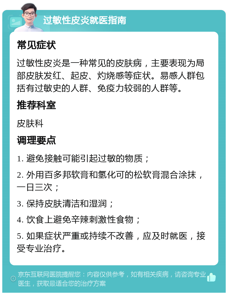 过敏性皮炎就医指南 常见症状 过敏性皮炎是一种常见的皮肤病，主要表现为局部皮肤发红、起皮、灼烧感等症状。易感人群包括有过敏史的人群、免疫力较弱的人群等。 推荐科室 皮肤科 调理要点 1. 避免接触可能引起过敏的物质； 2. 外用百多邦软膏和氢化可的松软膏混合涂抹，一日三次； 3. 保持皮肤清洁和湿润； 4. 饮食上避免辛辣刺激性食物； 5. 如果症状严重或持续不改善，应及时就医，接受专业治疗。