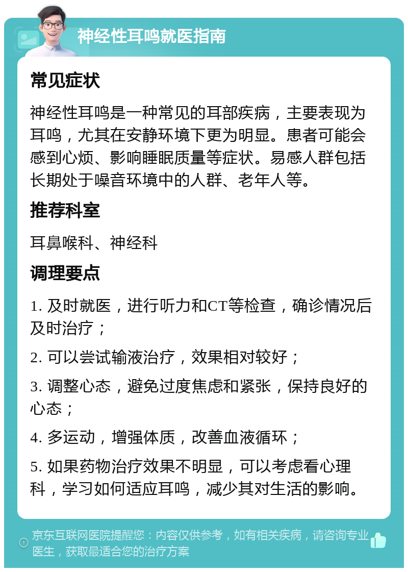 神经性耳鸣就医指南 常见症状 神经性耳鸣是一种常见的耳部疾病，主要表现为耳鸣，尤其在安静环境下更为明显。患者可能会感到心烦、影响睡眠质量等症状。易感人群包括长期处于噪音环境中的人群、老年人等。 推荐科室 耳鼻喉科、神经科 调理要点 1. 及时就医，进行听力和CT等检查，确诊情况后及时治疗； 2. 可以尝试输液治疗，效果相对较好； 3. 调整心态，避免过度焦虑和紧张，保持良好的心态； 4. 多运动，增强体质，改善血液循环； 5. 如果药物治疗效果不明显，可以考虑看心理科，学习如何适应耳鸣，减少其对生活的影响。