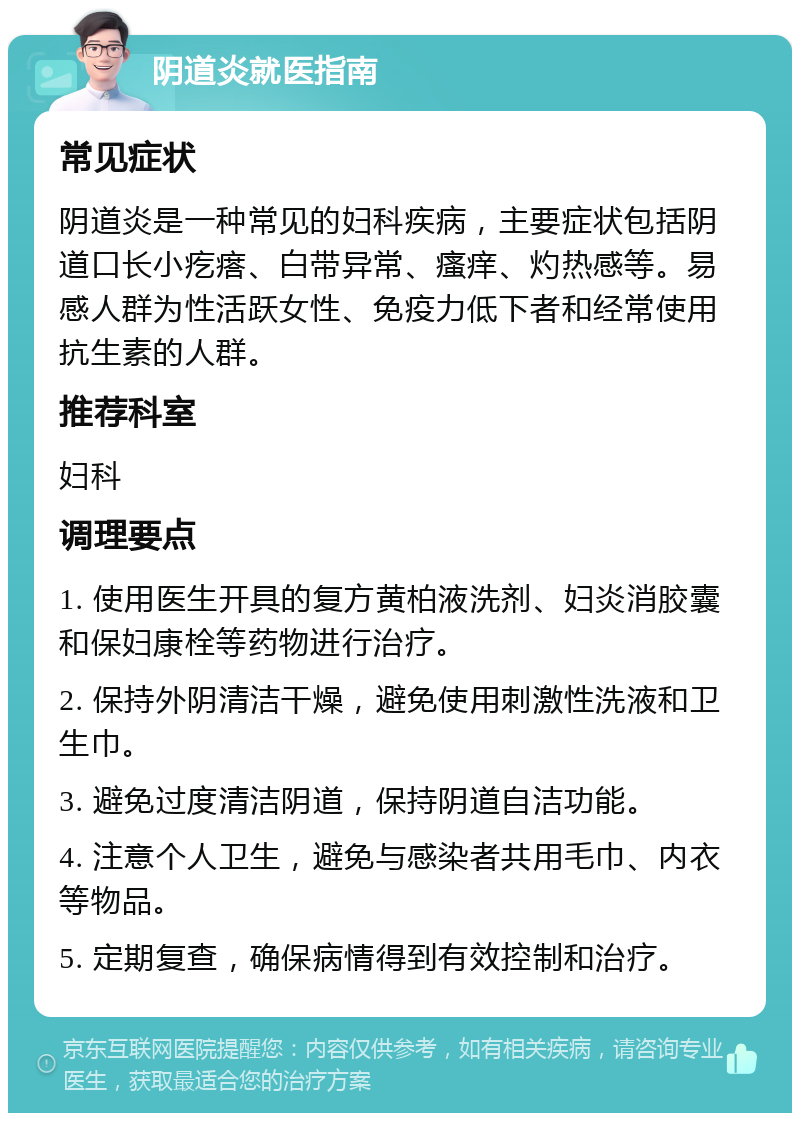 阴道炎就医指南 常见症状 阴道炎是一种常见的妇科疾病，主要症状包括阴道口长小疙瘩、白带异常、瘙痒、灼热感等。易感人群为性活跃女性、免疫力低下者和经常使用抗生素的人群。 推荐科室 妇科 调理要点 1. 使用医生开具的复方黄柏液洗剂、妇炎消胶囊和保妇康栓等药物进行治疗。 2. 保持外阴清洁干燥，避免使用刺激性洗液和卫生巾。 3. 避免过度清洁阴道，保持阴道自洁功能。 4. 注意个人卫生，避免与感染者共用毛巾、内衣等物品。 5. 定期复查，确保病情得到有效控制和治疗。