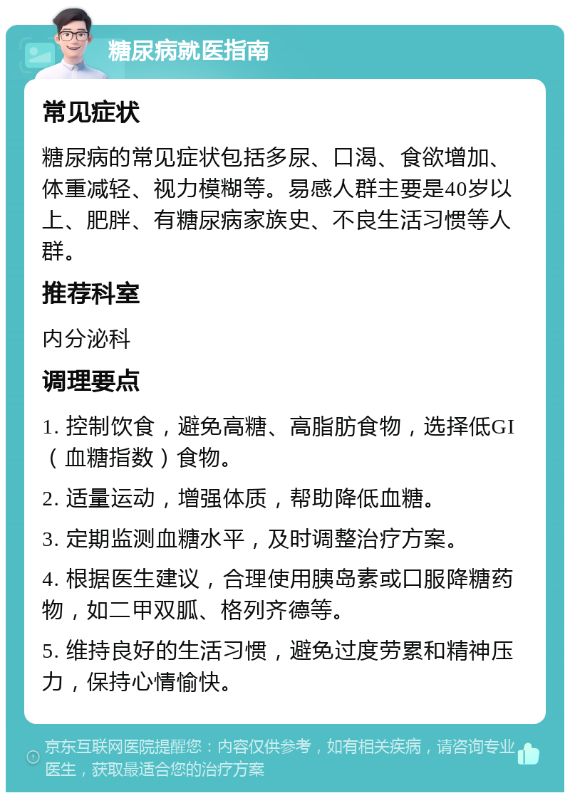 糖尿病就医指南 常见症状 糖尿病的常见症状包括多尿、口渴、食欲增加、体重减轻、视力模糊等。易感人群主要是40岁以上、肥胖、有糖尿病家族史、不良生活习惯等人群。 推荐科室 内分泌科 调理要点 1. 控制饮食，避免高糖、高脂肪食物，选择低GI（血糖指数）食物。 2. 适量运动，增强体质，帮助降低血糖。 3. 定期监测血糖水平，及时调整治疗方案。 4. 根据医生建议，合理使用胰岛素或口服降糖药物，如二甲双胍、格列齐德等。 5. 维持良好的生活习惯，避免过度劳累和精神压力，保持心情愉快。