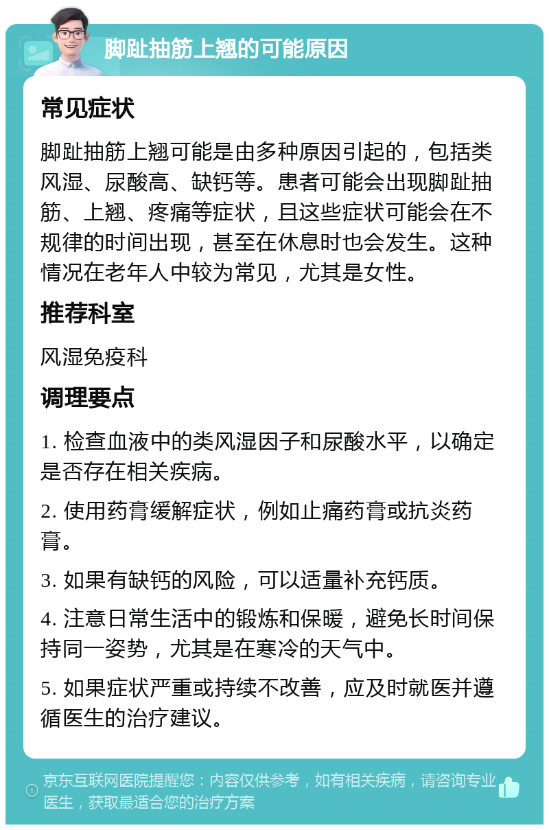 脚趾抽筋上翘的可能原因 常见症状 脚趾抽筋上翘可能是由多种原因引起的，包括类风湿、尿酸高、缺钙等。患者可能会出现脚趾抽筋、上翘、疼痛等症状，且这些症状可能会在不规律的时间出现，甚至在休息时也会发生。这种情况在老年人中较为常见，尤其是女性。 推荐科室 风湿免疫科 调理要点 1. 检查血液中的类风湿因子和尿酸水平，以确定是否存在相关疾病。 2. 使用药膏缓解症状，例如止痛药膏或抗炎药膏。 3. 如果有缺钙的风险，可以适量补充钙质。 4. 注意日常生活中的锻炼和保暖，避免长时间保持同一姿势，尤其是在寒冷的天气中。 5. 如果症状严重或持续不改善，应及时就医并遵循医生的治疗建议。