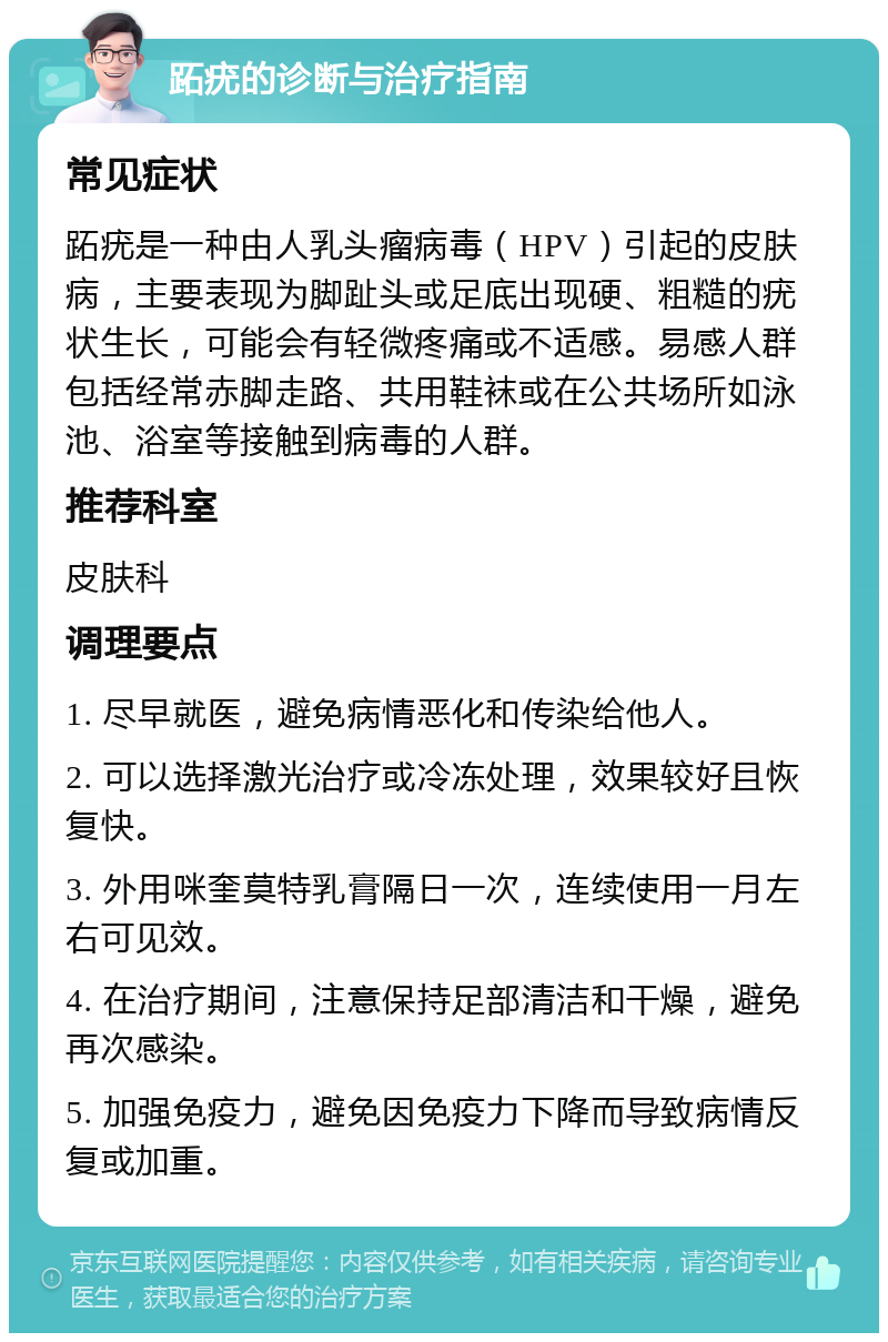 跖疣的诊断与治疗指南 常见症状 跖疣是一种由人乳头瘤病毒（HPV）引起的皮肤病，主要表现为脚趾头或足底出现硬、粗糙的疣状生长，可能会有轻微疼痛或不适感。易感人群包括经常赤脚走路、共用鞋袜或在公共场所如泳池、浴室等接触到病毒的人群。 推荐科室 皮肤科 调理要点 1. 尽早就医，避免病情恶化和传染给他人。 2. 可以选择激光治疗或冷冻处理，效果较好且恢复快。 3. 外用咪奎莫特乳膏隔日一次，连续使用一月左右可见效。 4. 在治疗期间，注意保持足部清洁和干燥，避免再次感染。 5. 加强免疫力，避免因免疫力下降而导致病情反复或加重。