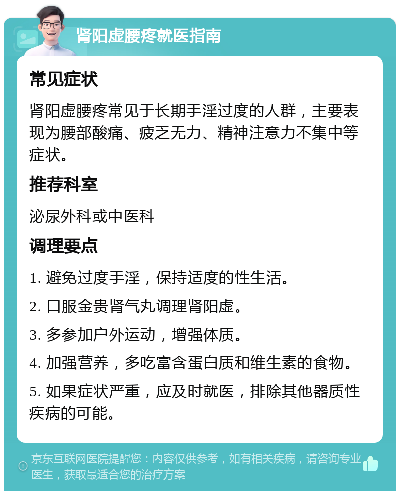 肾阳虚腰疼就医指南 常见症状 肾阳虚腰疼常见于长期手淫过度的人群，主要表现为腰部酸痛、疲乏无力、精神注意力不集中等症状。 推荐科室 泌尿外科或中医科 调理要点 1. 避免过度手淫，保持适度的性生活。 2. 口服金贵肾气丸调理肾阳虚。 3. 多参加户外运动，增强体质。 4. 加强营养，多吃富含蛋白质和维生素的食物。 5. 如果症状严重，应及时就医，排除其他器质性疾病的可能。