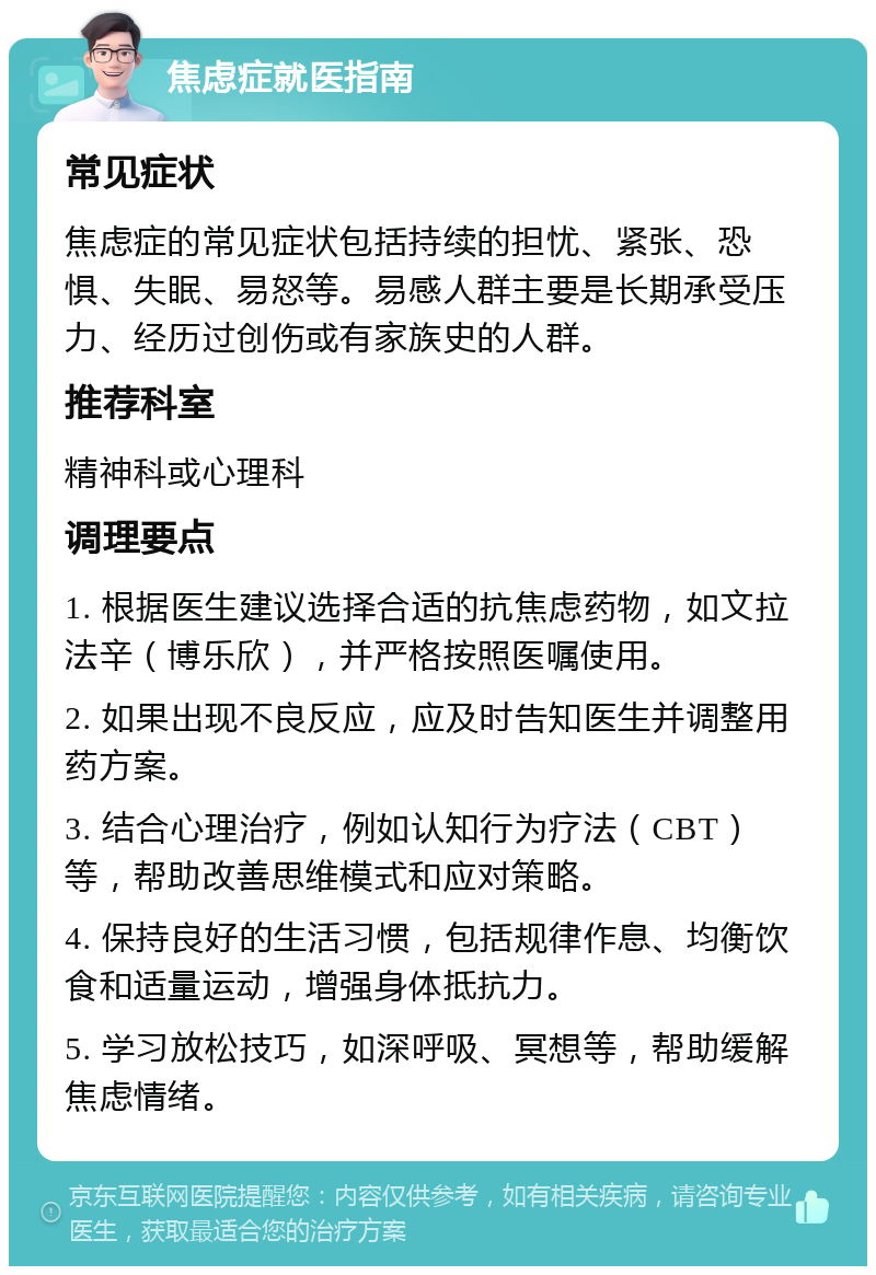 焦虑症就医指南 常见症状 焦虑症的常见症状包括持续的担忧、紧张、恐惧、失眠、易怒等。易感人群主要是长期承受压力、经历过创伤或有家族史的人群。 推荐科室 精神科或心理科 调理要点 1. 根据医生建议选择合适的抗焦虑药物，如文拉法辛（博乐欣），并严格按照医嘱使用。 2. 如果出现不良反应，应及时告知医生并调整用药方案。 3. 结合心理治疗，例如认知行为疗法（CBT）等，帮助改善思维模式和应对策略。 4. 保持良好的生活习惯，包括规律作息、均衡饮食和适量运动，增强身体抵抗力。 5. 学习放松技巧，如深呼吸、冥想等，帮助缓解焦虑情绪。