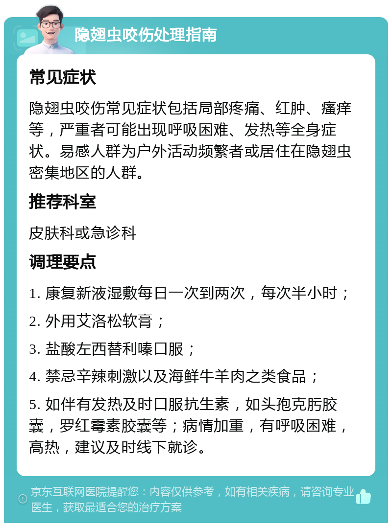 隐翅虫咬伤处理指南 常见症状 隐翅虫咬伤常见症状包括局部疼痛、红肿、瘙痒等，严重者可能出现呼吸困难、发热等全身症状。易感人群为户外活动频繁者或居住在隐翅虫密集地区的人群。 推荐科室 皮肤科或急诊科 调理要点 1. 康复新液湿敷每日一次到两次，每次半小时； 2. 外用艾洛松软膏； 3. 盐酸左西替利嗪口服； 4. 禁忌辛辣刺激以及海鲜牛羊肉之类食品； 5. 如伴有发热及时口服抗生素，如头孢克肟胶囊，罗红霉素胶囊等；病情加重，有呼吸困难，高热，建议及时线下就诊。