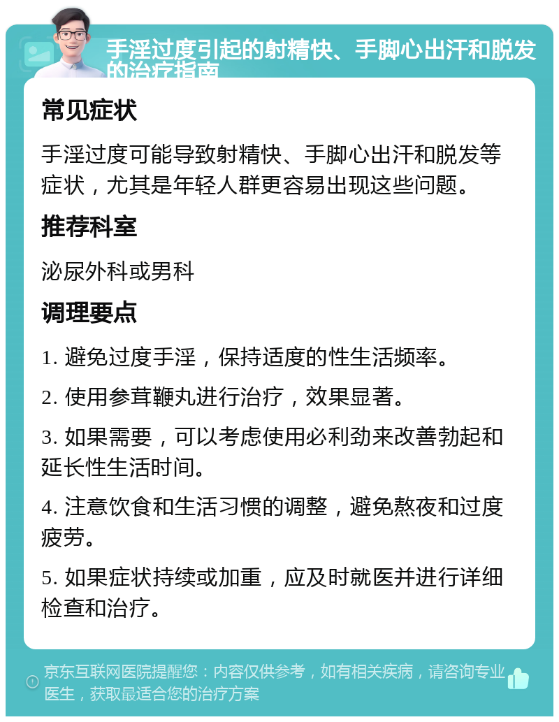 手淫过度引起的射精快、手脚心出汗和脱发的治疗指南 常见症状 手淫过度可能导致射精快、手脚心出汗和脱发等症状，尤其是年轻人群更容易出现这些问题。 推荐科室 泌尿外科或男科 调理要点 1. 避免过度手淫，保持适度的性生活频率。 2. 使用参茸鞭丸进行治疗，效果显著。 3. 如果需要，可以考虑使用必利劲来改善勃起和延长性生活时间。 4. 注意饮食和生活习惯的调整，避免熬夜和过度疲劳。 5. 如果症状持续或加重，应及时就医并进行详细检查和治疗。