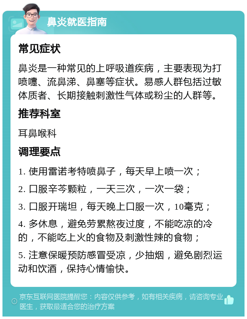 鼻炎就医指南 常见症状 鼻炎是一种常见的上呼吸道疾病，主要表现为打喷嚏、流鼻涕、鼻塞等症状。易感人群包括过敏体质者、长期接触刺激性气体或粉尘的人群等。 推荐科室 耳鼻喉科 调理要点 1. 使用雷诺考特喷鼻子，每天早上喷一次； 2. 口服辛芩颗粒，一天三次，一次一袋； 3. 口服开瑞坦，每天晚上口服一次，10毫克； 4. 多休息，避免劳累熬夜过度，不能吃凉的冷的，不能吃上火的食物及刺激性辣的食物； 5. 注意保暖预防感冒受凉，少抽烟，避免剧烈运动和饮酒，保持心情愉快。