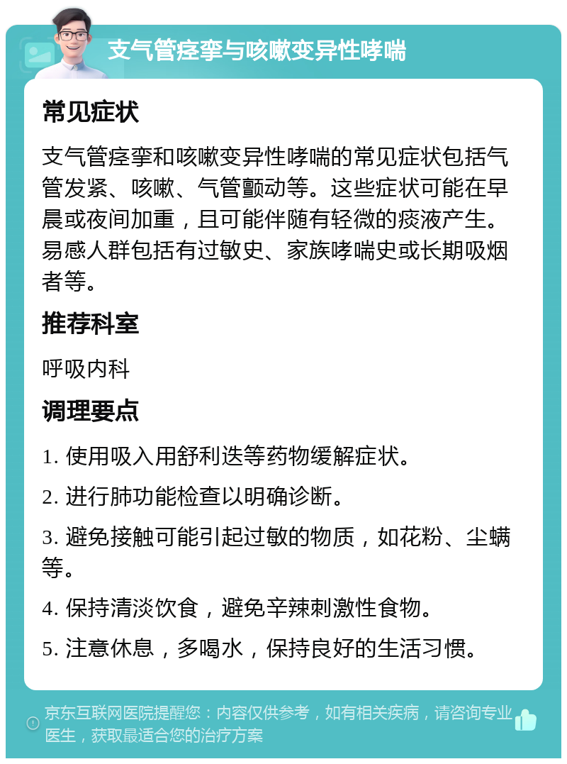 支气管痉挛与咳嗽变异性哮喘 常见症状 支气管痉挛和咳嗽变异性哮喘的常见症状包括气管发紧、咳嗽、气管颤动等。这些症状可能在早晨或夜间加重，且可能伴随有轻微的痰液产生。易感人群包括有过敏史、家族哮喘史或长期吸烟者等。 推荐科室 呼吸内科 调理要点 1. 使用吸入用舒利迭等药物缓解症状。 2. 进行肺功能检查以明确诊断。 3. 避免接触可能引起过敏的物质，如花粉、尘螨等。 4. 保持清淡饮食，避免辛辣刺激性食物。 5. 注意休息，多喝水，保持良好的生活习惯。