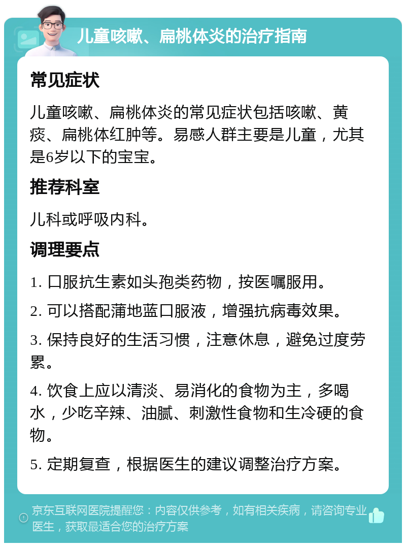 儿童咳嗽、扁桃体炎的治疗指南 常见症状 儿童咳嗽、扁桃体炎的常见症状包括咳嗽、黄痰、扁桃体红肿等。易感人群主要是儿童，尤其是6岁以下的宝宝。 推荐科室 儿科或呼吸内科。 调理要点 1. 口服抗生素如头孢类药物，按医嘱服用。 2. 可以搭配蒲地蓝口服液，增强抗病毒效果。 3. 保持良好的生活习惯，注意休息，避免过度劳累。 4. 饮食上应以清淡、易消化的食物为主，多喝水，少吃辛辣、油腻、刺激性食物和生冷硬的食物。 5. 定期复查，根据医生的建议调整治疗方案。