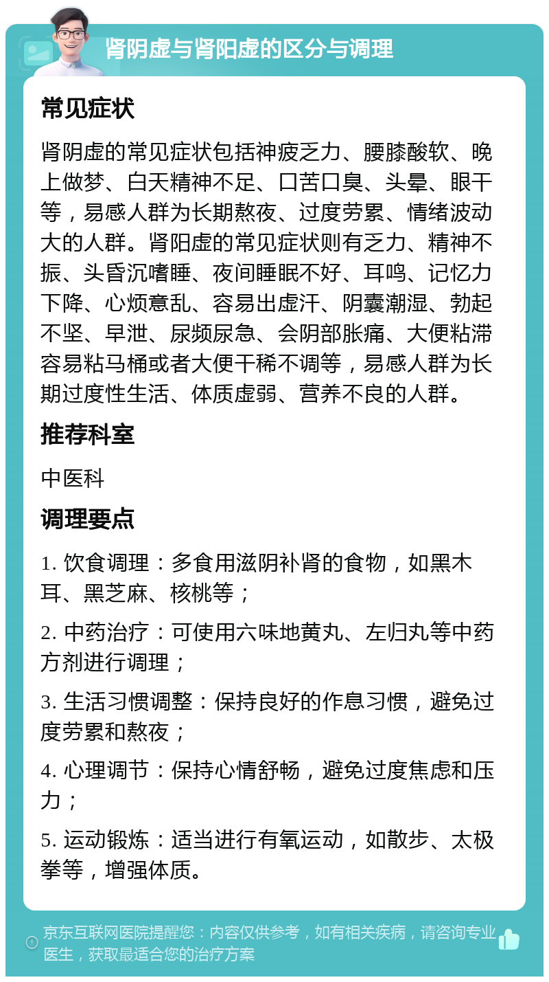 肾阴虚与肾阳虚的区分与调理 常见症状 肾阴虚的常见症状包括神疲乏力、腰膝酸软、晚上做梦、白天精神不足、口苦口臭、头晕、眼干等，易感人群为长期熬夜、过度劳累、情绪波动大的人群。肾阳虚的常见症状则有乏力、精神不振、头昏沉嗜睡、夜间睡眠不好、耳鸣、记忆力下降、心烦意乱、容易出虚汗、阴囊潮湿、勃起不坚、早泄、尿频尿急、会阴部胀痛、大便粘滞容易粘马桶或者大便干稀不调等，易感人群为长期过度性生活、体质虚弱、营养不良的人群。 推荐科室 中医科 调理要点 1. 饮食调理：多食用滋阴补肾的食物，如黑木耳、黑芝麻、核桃等； 2. 中药治疗：可使用六味地黄丸、左归丸等中药方剂进行调理； 3. 生活习惯调整：保持良好的作息习惯，避免过度劳累和熬夜； 4. 心理调节：保持心情舒畅，避免过度焦虑和压力； 5. 运动锻炼：适当进行有氧运动，如散步、太极拳等，增强体质。