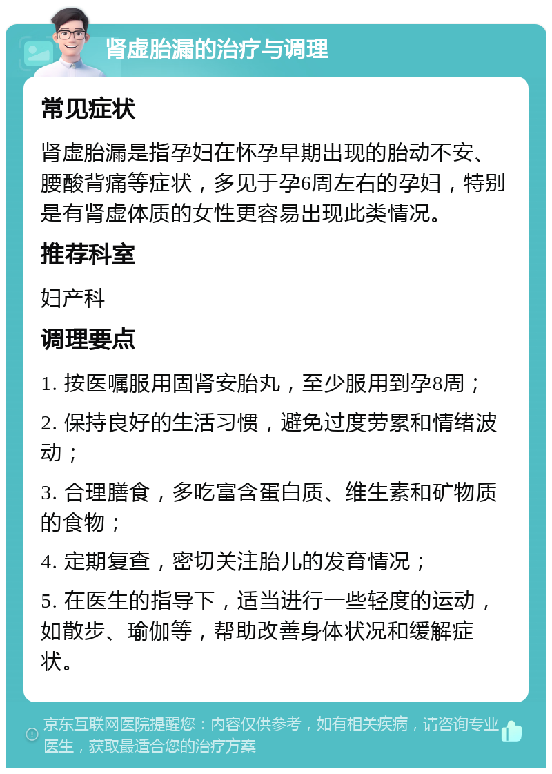 肾虚胎漏的治疗与调理 常见症状 肾虚胎漏是指孕妇在怀孕早期出现的胎动不安、腰酸背痛等症状，多见于孕6周左右的孕妇，特别是有肾虚体质的女性更容易出现此类情况。 推荐科室 妇产科 调理要点 1. 按医嘱服用固肾安胎丸，至少服用到孕8周； 2. 保持良好的生活习惯，避免过度劳累和情绪波动； 3. 合理膳食，多吃富含蛋白质、维生素和矿物质的食物； 4. 定期复查，密切关注胎儿的发育情况； 5. 在医生的指导下，适当进行一些轻度的运动，如散步、瑜伽等，帮助改善身体状况和缓解症状。