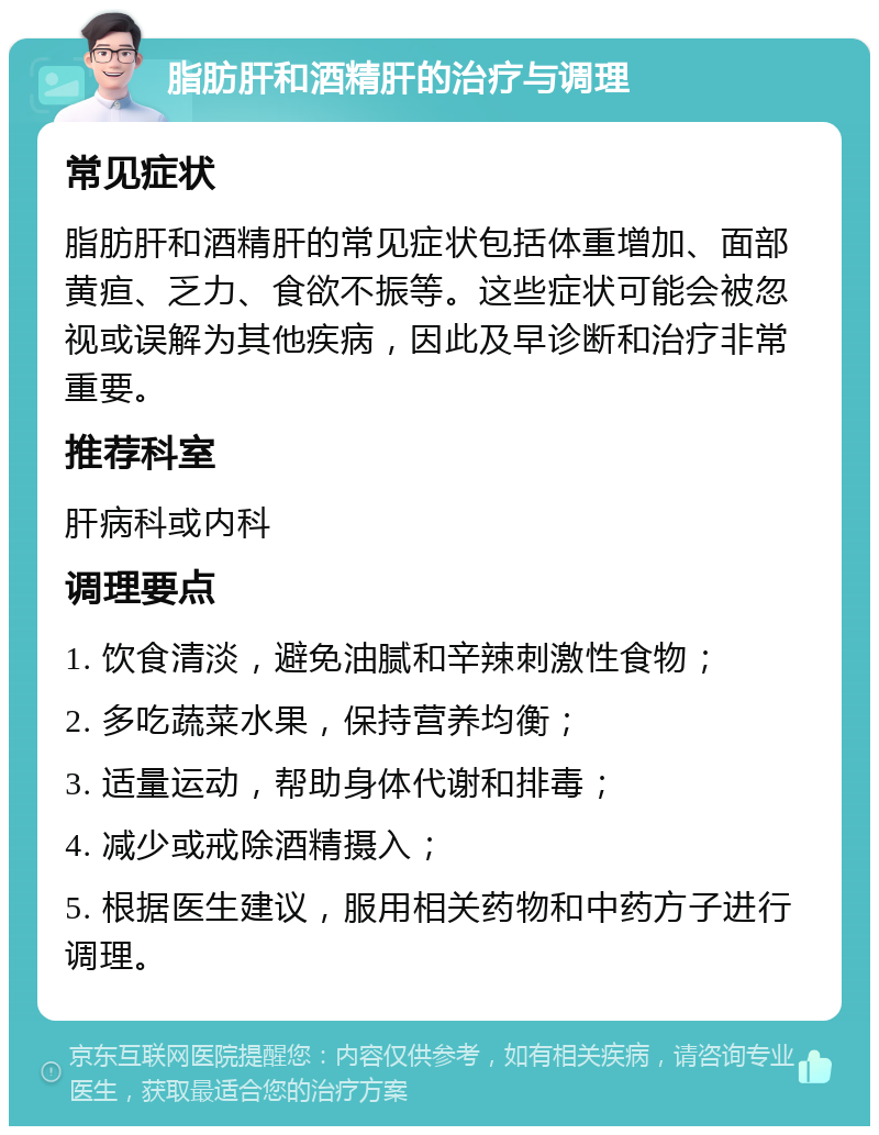 脂肪肝和酒精肝的治疗与调理 常见症状 脂肪肝和酒精肝的常见症状包括体重增加、面部黄疸、乏力、食欲不振等。这些症状可能会被忽视或误解为其他疾病，因此及早诊断和治疗非常重要。 推荐科室 肝病科或内科 调理要点 1. 饮食清淡，避免油腻和辛辣刺激性食物； 2. 多吃蔬菜水果，保持营养均衡； 3. 适量运动，帮助身体代谢和排毒； 4. 减少或戒除酒精摄入； 5. 根据医生建议，服用相关药物和中药方子进行调理。