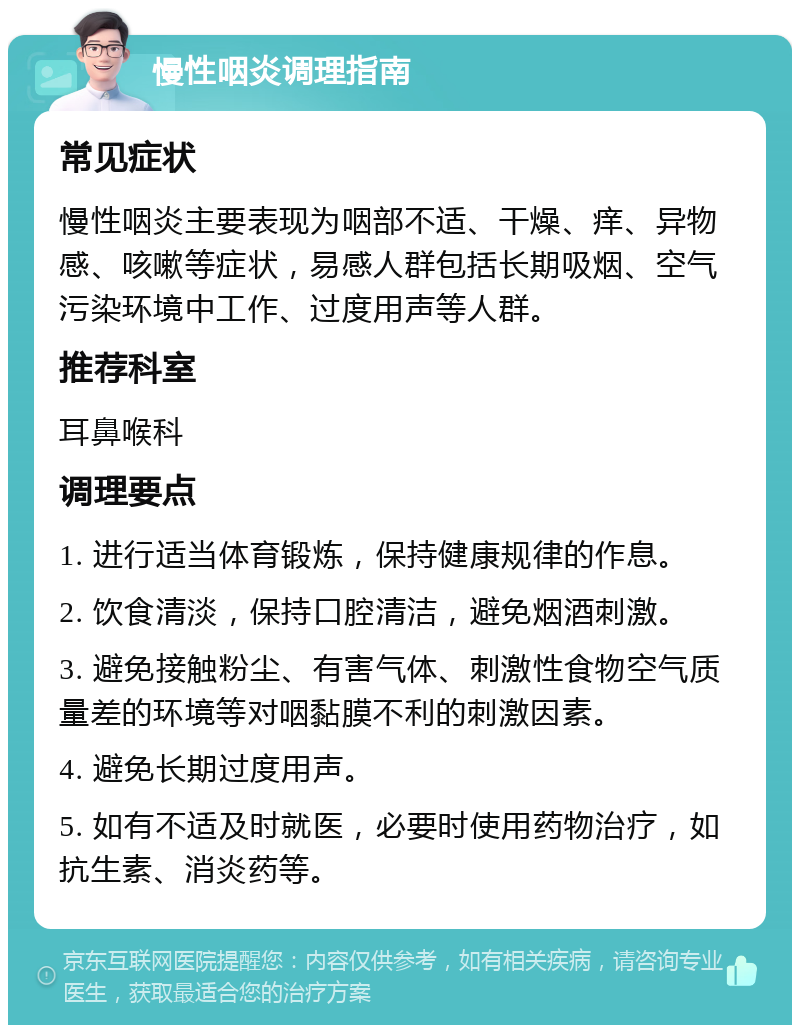 慢性咽炎调理指南 常见症状 慢性咽炎主要表现为咽部不适、干燥、痒、异物感、咳嗽等症状，易感人群包括长期吸烟、空气污染环境中工作、过度用声等人群。 推荐科室 耳鼻喉科 调理要点 1. 进行适当体育锻炼，保持健康规律的作息。 2. 饮食清淡，保持口腔清洁，避免烟酒刺激。 3. 避免接触粉尘、有害气体、刺激性食物空气质量差的环境等对咽黏膜不利的刺激因素。 4. 避免长期过度用声。 5. 如有不适及时就医，必要时使用药物治疗，如抗生素、消炎药等。