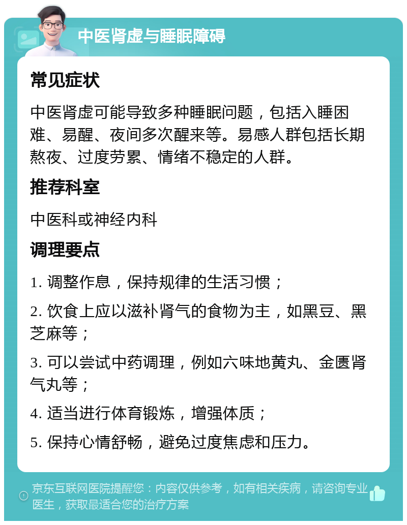 中医肾虚与睡眠障碍 常见症状 中医肾虚可能导致多种睡眠问题，包括入睡困难、易醒、夜间多次醒来等。易感人群包括长期熬夜、过度劳累、情绪不稳定的人群。 推荐科室 中医科或神经内科 调理要点 1. 调整作息，保持规律的生活习惯； 2. 饮食上应以滋补肾气的食物为主，如黑豆、黑芝麻等； 3. 可以尝试中药调理，例如六味地黄丸、金匮肾气丸等； 4. 适当进行体育锻炼，增强体质； 5. 保持心情舒畅，避免过度焦虑和压力。