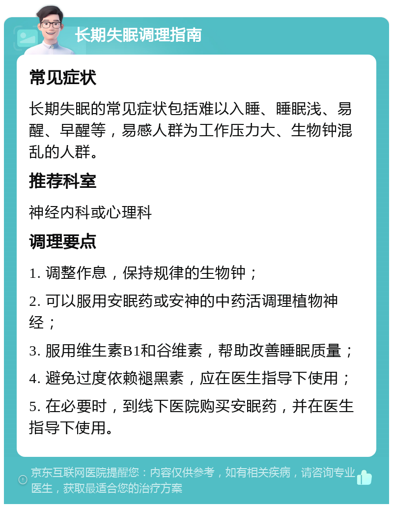 长期失眠调理指南 常见症状 长期失眠的常见症状包括难以入睡、睡眠浅、易醒、早醒等，易感人群为工作压力大、生物钟混乱的人群。 推荐科室 神经内科或心理科 调理要点 1. 调整作息，保持规律的生物钟； 2. 可以服用安眠药或安神的中药活调理植物神经； 3. 服用维生素B1和谷维素，帮助改善睡眠质量； 4. 避免过度依赖褪黑素，应在医生指导下使用； 5. 在必要时，到线下医院购买安眠药，并在医生指导下使用。