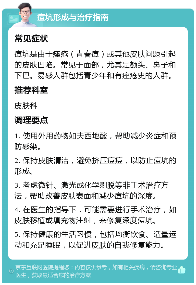 痘坑形成与治疗指南 常见症状 痘坑是由于痤疮（青春痘）或其他皮肤问题引起的皮肤凹陷。常见于面部，尤其是额头、鼻子和下巴。易感人群包括青少年和有痤疮史的人群。 推荐科室 皮肤科 调理要点 1. 使用外用药物如夫西地酸，帮助减少炎症和预防感染。 2. 保持皮肤清洁，避免挤压痘痘，以防止痘坑的形成。 3. 考虑微针、激光或化学剥脱等非手术治疗方法，帮助改善皮肤表面和减少痘坑的深度。 4. 在医生的指导下，可能需要进行手术治疗，如皮肤移植或填充物注射，来修复深度痘坑。 5. 保持健康的生活习惯，包括均衡饮食、适量运动和充足睡眠，以促进皮肤的自我修复能力。