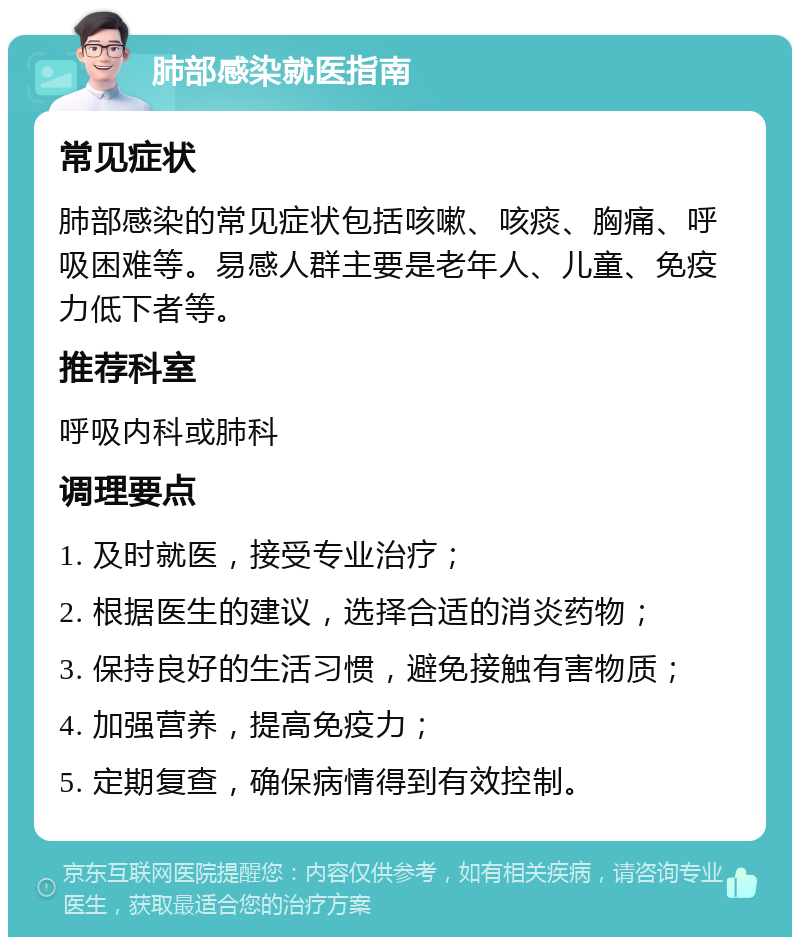 肺部感染就医指南 常见症状 肺部感染的常见症状包括咳嗽、咳痰、胸痛、呼吸困难等。易感人群主要是老年人、儿童、免疫力低下者等。 推荐科室 呼吸内科或肺科 调理要点 1. 及时就医，接受专业治疗； 2. 根据医生的建议，选择合适的消炎药物； 3. 保持良好的生活习惯，避免接触有害物质； 4. 加强营养，提高免疫力； 5. 定期复查，确保病情得到有效控制。