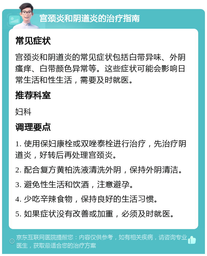 宫颈炎和阴道炎的治疗指南 常见症状 宫颈炎和阴道炎的常见症状包括白带异味、外阴瘙痒、白带颜色异常等。这些症状可能会影响日常生活和性生活，需要及时就医。 推荐科室 妇科 调理要点 1. 使用保妇康栓或双唑泰栓进行治疗，先治疗阴道炎，好转后再处理宫颈炎。 2. 配合复方黄柏洗液清洗外阴，保持外阴清洁。 3. 避免性生活和饮酒，注意避孕。 4. 少吃辛辣食物，保持良好的生活习惯。 5. 如果症状没有改善或加重，必须及时就医。