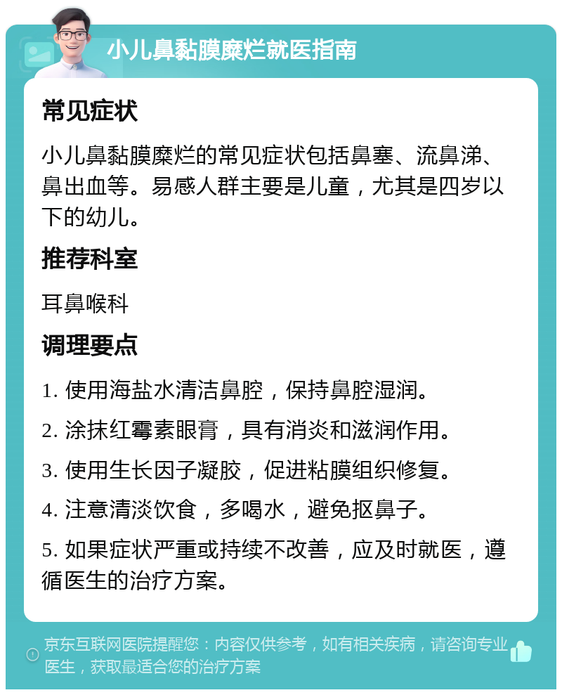 小儿鼻黏膜糜烂就医指南 常见症状 小儿鼻黏膜糜烂的常见症状包括鼻塞、流鼻涕、鼻出血等。易感人群主要是儿童，尤其是四岁以下的幼儿。 推荐科室 耳鼻喉科 调理要点 1. 使用海盐水清洁鼻腔，保持鼻腔湿润。 2. 涂抹红霉素眼膏，具有消炎和滋润作用。 3. 使用生长因子凝胶，促进粘膜组织修复。 4. 注意清淡饮食，多喝水，避免抠鼻子。 5. 如果症状严重或持续不改善，应及时就医，遵循医生的治疗方案。