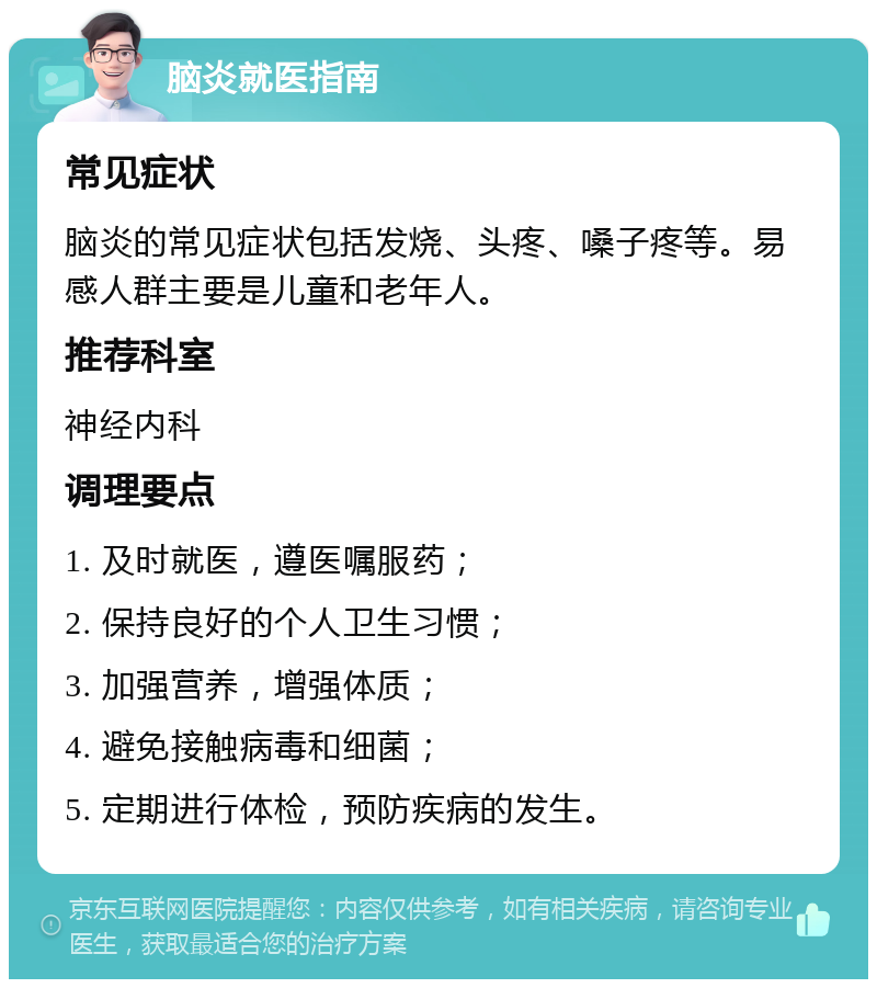 脑炎就医指南 常见症状 脑炎的常见症状包括发烧、头疼、嗓子疼等。易感人群主要是儿童和老年人。 推荐科室 神经内科 调理要点 1. 及时就医，遵医嘱服药； 2. 保持良好的个人卫生习惯； 3. 加强营养，增强体质； 4. 避免接触病毒和细菌； 5. 定期进行体检，预防疾病的发生。