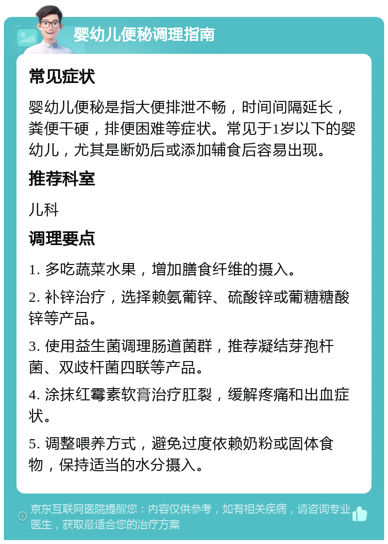 婴幼儿便秘调理指南 常见症状 婴幼儿便秘是指大便排泄不畅，时间间隔延长，粪便干硬，排便困难等症状。常见于1岁以下的婴幼儿，尤其是断奶后或添加辅食后容易出现。 推荐科室 儿科 调理要点 1. 多吃蔬菜水果，增加膳食纤维的摄入。 2. 补锌治疗，选择赖氨葡锌、硫酸锌或葡糖糖酸锌等产品。 3. 使用益生菌调理肠道菌群，推荐凝结芽孢杆菌、双歧杆菌四联等产品。 4. 涂抹红霉素软膏治疗肛裂，缓解疼痛和出血症状。 5. 调整喂养方式，避免过度依赖奶粉或固体食物，保持适当的水分摄入。