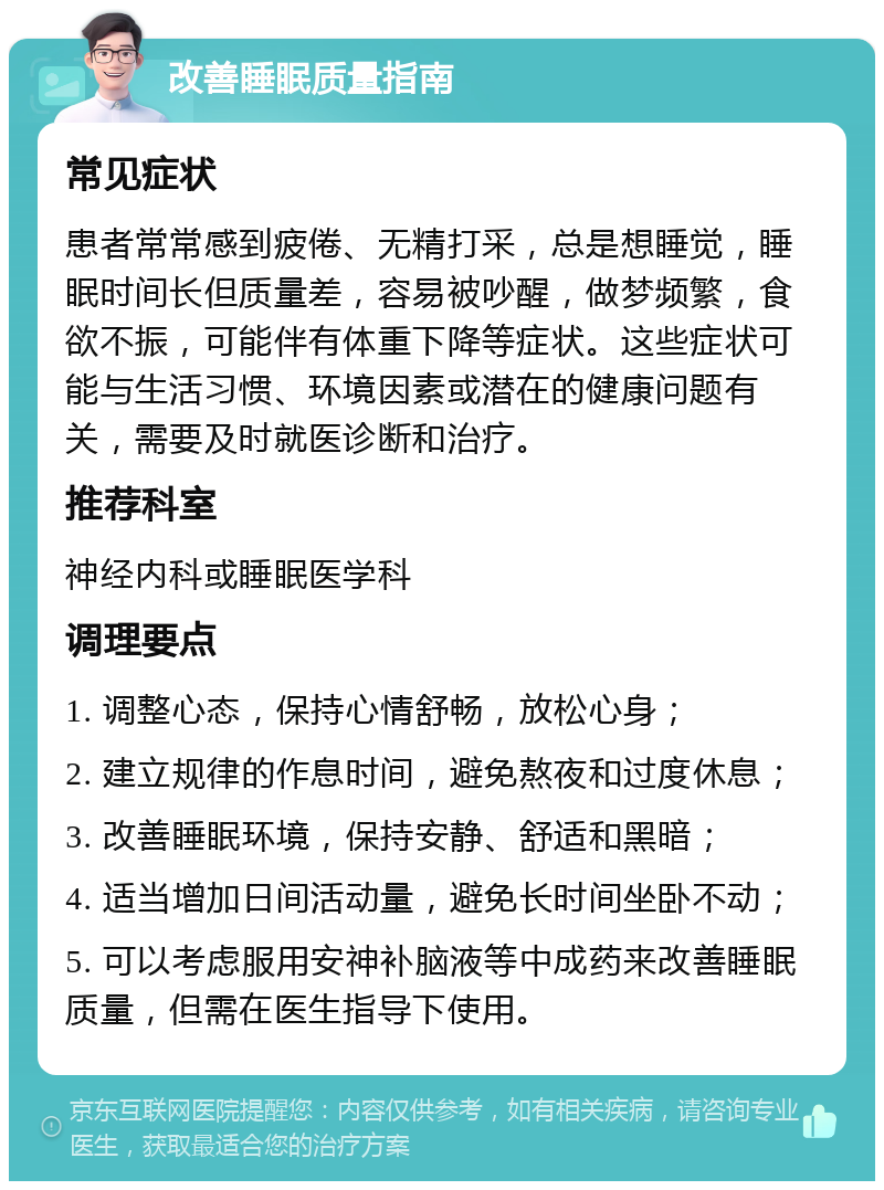 改善睡眠质量指南 常见症状 患者常常感到疲倦、无精打采，总是想睡觉，睡眠时间长但质量差，容易被吵醒，做梦频繁，食欲不振，可能伴有体重下降等症状。这些症状可能与生活习惯、环境因素或潜在的健康问题有关，需要及时就医诊断和治疗。 推荐科室 神经内科或睡眠医学科 调理要点 1. 调整心态，保持心情舒畅，放松心身； 2. 建立规律的作息时间，避免熬夜和过度休息； 3. 改善睡眠环境，保持安静、舒适和黑暗； 4. 适当增加日间活动量，避免长时间坐卧不动； 5. 可以考虑服用安神补脑液等中成药来改善睡眠质量，但需在医生指导下使用。