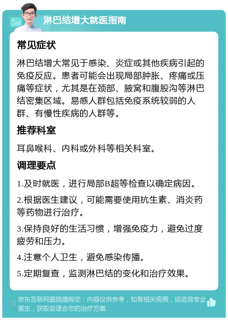 淋巴结增大就医指南 常见症状 淋巴结增大常见于感染、炎症或其他疾病引起的免疫反应。患者可能会出现局部肿胀、疼痛或压痛等症状，尤其是在颈部、腋窝和腹股沟等淋巴结密集区域。易感人群包括免疫系统较弱的人群、有慢性疾病的人群等。 推荐科室 耳鼻喉科、内科或外科等相关科室。 调理要点 1.及时就医，进行局部B超等检查以确定病因。 2.根据医生建议，可能需要使用抗生素、消炎药等药物进行治疗。 3.保持良好的生活习惯，增强免疫力，避免过度疲劳和压力。 4.注意个人卫生，避免感染传播。 5.定期复查，监测淋巴结的变化和治疗效果。