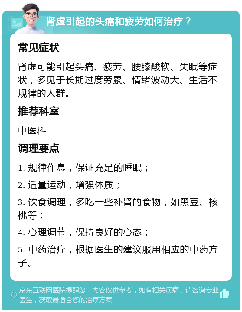 肾虚引起的头痛和疲劳如何治疗？ 常见症状 肾虚可能引起头痛、疲劳、腰膝酸软、失眠等症状，多见于长期过度劳累、情绪波动大、生活不规律的人群。 推荐科室 中医科 调理要点 1. 规律作息，保证充足的睡眠； 2. 适量运动，增强体质； 3. 饮食调理，多吃一些补肾的食物，如黑豆、核桃等； 4. 心理调节，保持良好的心态； 5. 中药治疗，根据医生的建议服用相应的中药方子。