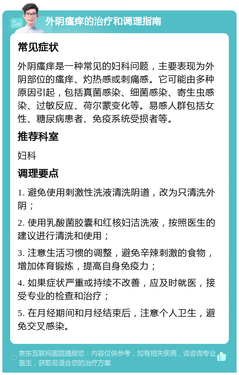 外阴瘙痒的治疗和调理指南 常见症状 外阴瘙痒是一种常见的妇科问题，主要表现为外阴部位的瘙痒、灼热感或刺痛感。它可能由多种原因引起，包括真菌感染、细菌感染、寄生虫感染、过敏反应、荷尔蒙变化等。易感人群包括女性、糖尿病患者、免疫系统受损者等。 推荐科室 妇科 调理要点 1. 避免使用刺激性洗液清洗阴道，改为只清洗外阴； 2. 使用乳酸菌胶囊和红核妇洁洗液，按照医生的建议进行清洗和使用； 3. 注意生活习惯的调整，避免辛辣刺激的食物，增加体育锻炼，提高自身免疫力； 4. 如果症状严重或持续不改善，应及时就医，接受专业的检查和治疗； 5. 在月经期间和月经结束后，注意个人卫生，避免交叉感染。