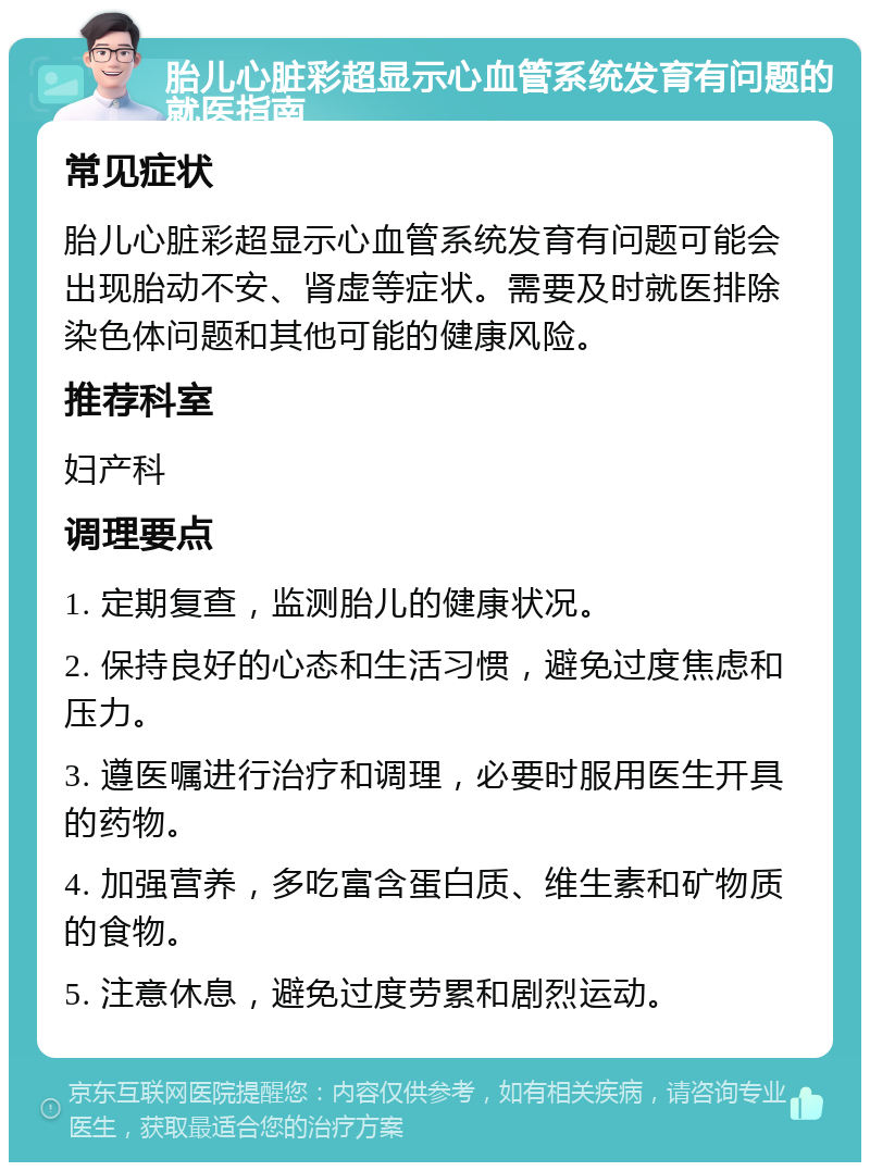 胎儿心脏彩超显示心血管系统发育有问题的就医指南 常见症状 胎儿心脏彩超显示心血管系统发育有问题可能会出现胎动不安、肾虚等症状。需要及时就医排除染色体问题和其他可能的健康风险。 推荐科室 妇产科 调理要点 1. 定期复查，监测胎儿的健康状况。 2. 保持良好的心态和生活习惯，避免过度焦虑和压力。 3. 遵医嘱进行治疗和调理，必要时服用医生开具的药物。 4. 加强营养，多吃富含蛋白质、维生素和矿物质的食物。 5. 注意休息，避免过度劳累和剧烈运动。