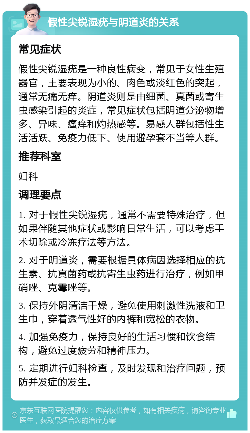 假性尖锐湿疣与阴道炎的关系 常见症状 假性尖锐湿疣是一种良性病变，常见于女性生殖器官，主要表现为小的、肉色或淡红色的突起，通常无痛无痒。阴道炎则是由细菌、真菌或寄生虫感染引起的炎症，常见症状包括阴道分泌物增多、异味、瘙痒和灼热感等。易感人群包括性生活活跃、免疫力低下、使用避孕套不当等人群。 推荐科室 妇科 调理要点 1. 对于假性尖锐湿疣，通常不需要特殊治疗，但如果伴随其他症状或影响日常生活，可以考虑手术切除或冷冻疗法等方法。 2. 对于阴道炎，需要根据具体病因选择相应的抗生素、抗真菌药或抗寄生虫药进行治疗，例如甲硝唑、克霉唑等。 3. 保持外阴清洁干燥，避免使用刺激性洗液和卫生巾，穿着透气性好的内裤和宽松的衣物。 4. 加强免疫力，保持良好的生活习惯和饮食结构，避免过度疲劳和精神压力。 5. 定期进行妇科检查，及时发现和治疗问题，预防并发症的发生。