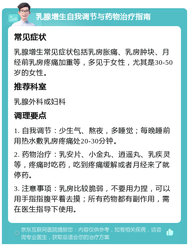 乳腺增生自我调节与药物治疗指南 常见症状 乳腺增生常见症状包括乳房胀痛、乳房肿块、月经前乳房疼痛加重等，多见于女性，尤其是30-50岁的女性。 推荐科室 乳腺外科或妇科 调理要点 1. 自我调节：少生气、熬夜，多睡觉；每晚睡前用热水敷乳房疼痛处20-30分钟。 2. 药物治疗：乳安片、小金丸、逍遥丸、乳疾灵等，疼痛时吃药，吃到疼痛缓解或者月经来了就停药。 3. 注意事项：乳房比较脆弱，不要用力捏，可以用手指指腹平着去摸；所有药物都有副作用，需在医生指导下使用。