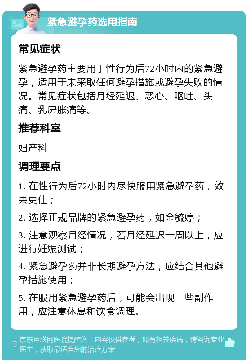 紧急避孕药选用指南 常见症状 紧急避孕药主要用于性行为后72小时内的紧急避孕，适用于未采取任何避孕措施或避孕失败的情况。常见症状包括月经延迟、恶心、呕吐、头痛、乳房胀痛等。 推荐科室 妇产科 调理要点 1. 在性行为后72小时内尽快服用紧急避孕药，效果更佳； 2. 选择正规品牌的紧急避孕药，如金毓婷； 3. 注意观察月经情况，若月经延迟一周以上，应进行妊娠测试； 4. 紧急避孕药并非长期避孕方法，应结合其他避孕措施使用； 5. 在服用紧急避孕药后，可能会出现一些副作用，应注意休息和饮食调理。