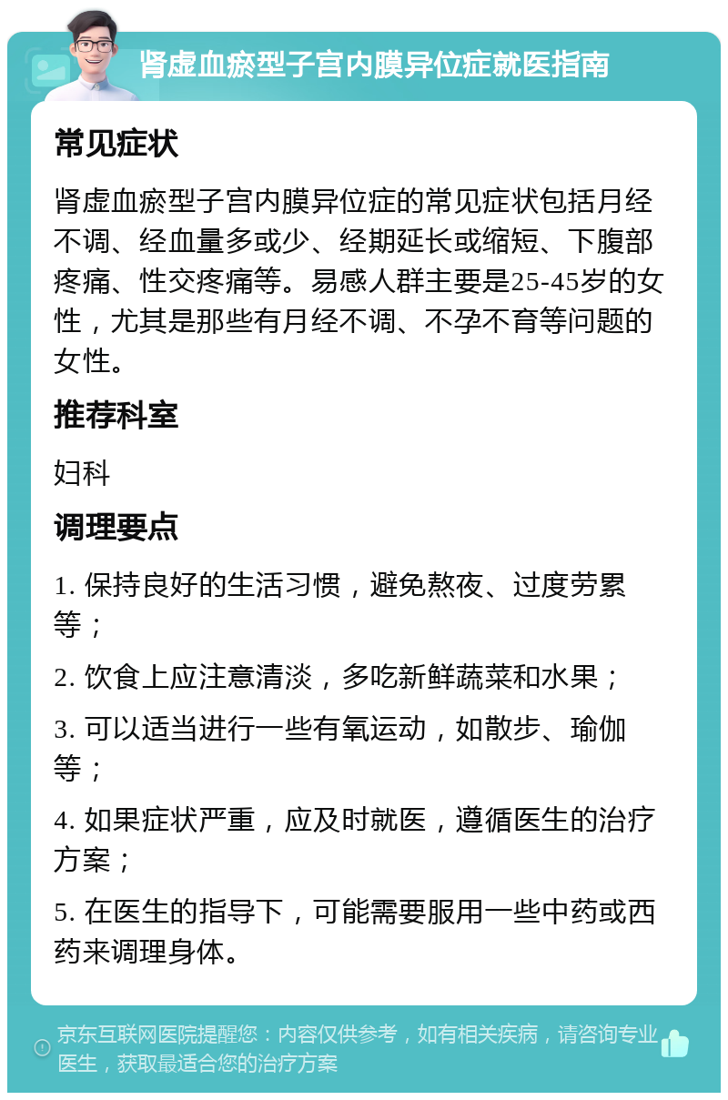 肾虚血瘀型子宫内膜异位症就医指南 常见症状 肾虚血瘀型子宫内膜异位症的常见症状包括月经不调、经血量多或少、经期延长或缩短、下腹部疼痛、性交疼痛等。易感人群主要是25-45岁的女性，尤其是那些有月经不调、不孕不育等问题的女性。 推荐科室 妇科 调理要点 1. 保持良好的生活习惯，避免熬夜、过度劳累等； 2. 饮食上应注意清淡，多吃新鲜蔬菜和水果； 3. 可以适当进行一些有氧运动，如散步、瑜伽等； 4. 如果症状严重，应及时就医，遵循医生的治疗方案； 5. 在医生的指导下，可能需要服用一些中药或西药来调理身体。