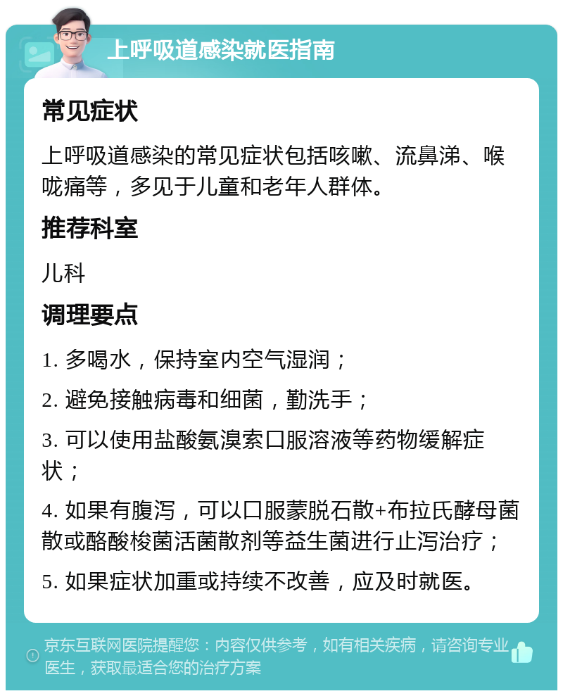 上呼吸道感染就医指南 常见症状 上呼吸道感染的常见症状包括咳嗽、流鼻涕、喉咙痛等，多见于儿童和老年人群体。 推荐科室 儿科 调理要点 1. 多喝水，保持室内空气湿润； 2. 避免接触病毒和细菌，勤洗手； 3. 可以使用盐酸氨溴索口服溶液等药物缓解症状； 4. 如果有腹泻，可以口服蒙脱石散+布拉氏酵母菌散或酪酸梭菌活菌散剂等益生菌进行止泻治疗； 5. 如果症状加重或持续不改善，应及时就医。