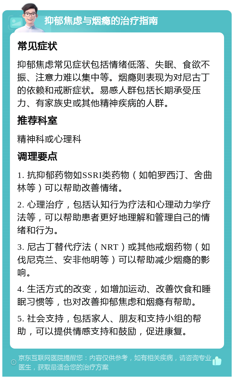 抑郁焦虑与烟瘾的治疗指南 常见症状 抑郁焦虑常见症状包括情绪低落、失眠、食欲不振、注意力难以集中等。烟瘾则表现为对尼古丁的依赖和戒断症状。易感人群包括长期承受压力、有家族史或其他精神疾病的人群。 推荐科室 精神科或心理科 调理要点 1. 抗抑郁药物如SSRI类药物（如帕罗西汀、舍曲林等）可以帮助改善情绪。 2. 心理治疗，包括认知行为疗法和心理动力学疗法等，可以帮助患者更好地理解和管理自己的情绪和行为。 3. 尼古丁替代疗法（NRT）或其他戒烟药物（如伐尼克兰、安非他明等）可以帮助减少烟瘾的影响。 4. 生活方式的改变，如增加运动、改善饮食和睡眠习惯等，也对改善抑郁焦虑和烟瘾有帮助。 5. 社会支持，包括家人、朋友和支持小组的帮助，可以提供情感支持和鼓励，促进康复。