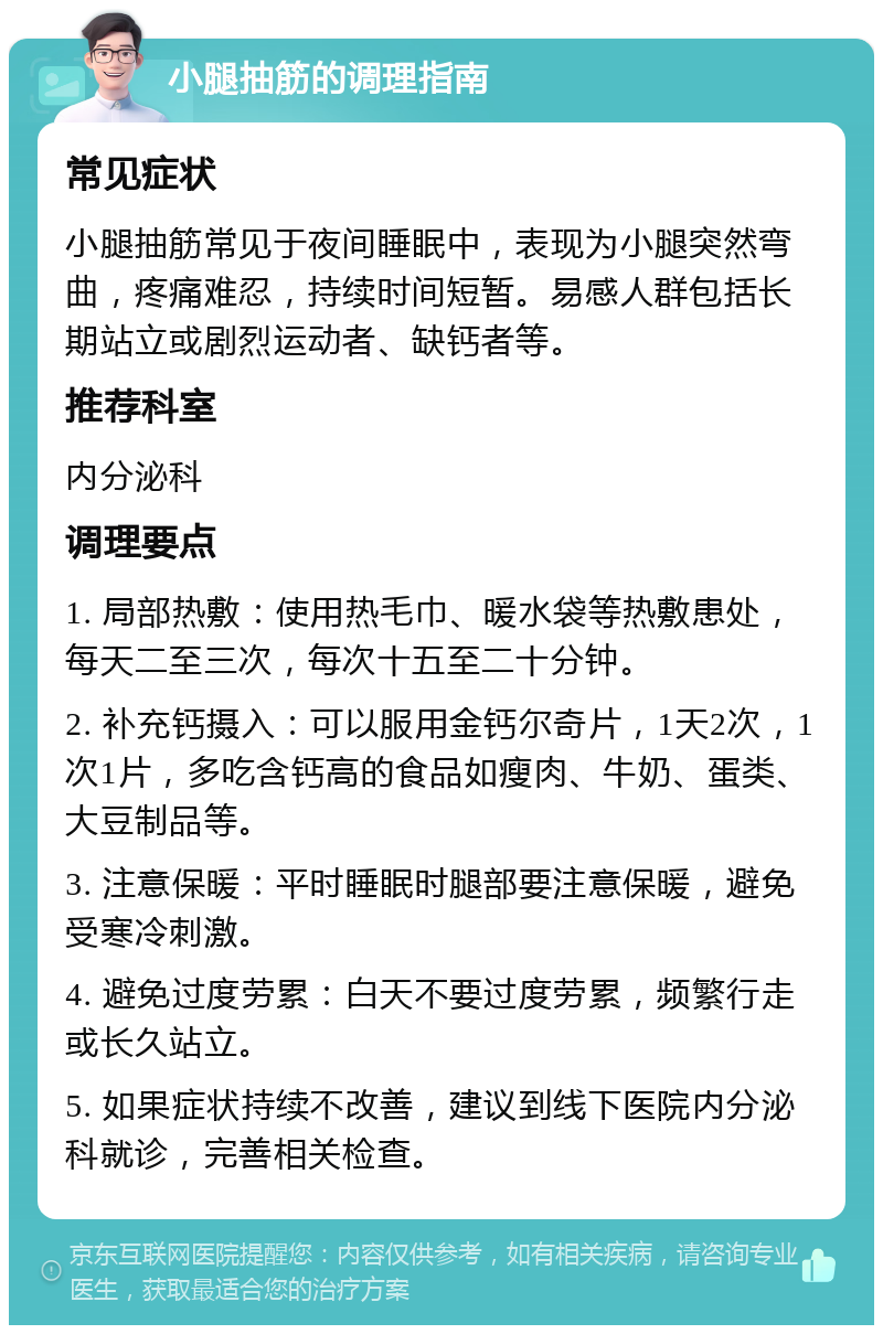 小腿抽筋的调理指南 常见症状 小腿抽筋常见于夜间睡眠中，表现为小腿突然弯曲，疼痛难忍，持续时间短暂。易感人群包括长期站立或剧烈运动者、缺钙者等。 推荐科室 内分泌科 调理要点 1. 局部热敷：使用热毛巾、暖水袋等热敷患处，每天二至三次，每次十五至二十分钟。 2. 补充钙摄入：可以服用金钙尔奇片，1天2次，1次1片，多吃含钙高的食品如瘦肉、牛奶、蛋类、大豆制品等。 3. 注意保暖：平时睡眠时腿部要注意保暖，避免受寒冷刺激。 4. 避免过度劳累：白天不要过度劳累，频繁行走或长久站立。 5. 如果症状持续不改善，建议到线下医院内分泌科就诊，完善相关检查。