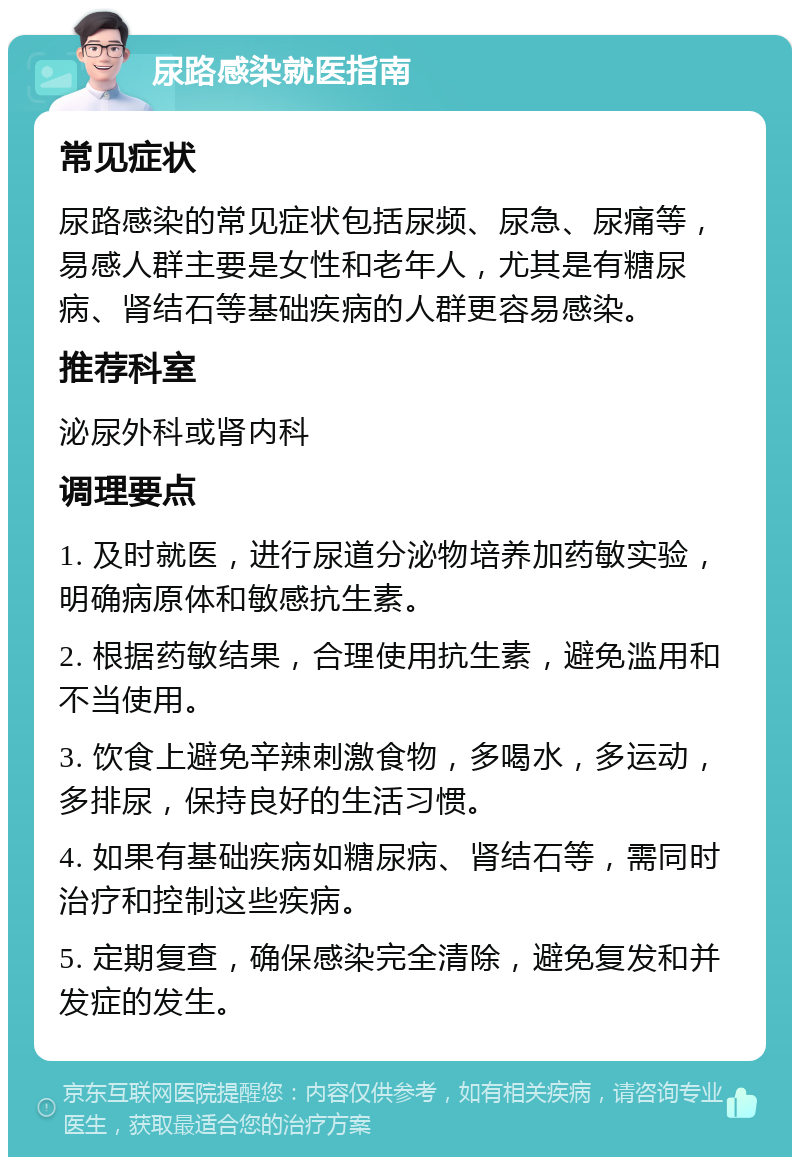 尿路感染就医指南 常见症状 尿路感染的常见症状包括尿频、尿急、尿痛等，易感人群主要是女性和老年人，尤其是有糖尿病、肾结石等基础疾病的人群更容易感染。 推荐科室 泌尿外科或肾内科 调理要点 1. 及时就医，进行尿道分泌物培养加药敏实验，明确病原体和敏感抗生素。 2. 根据药敏结果，合理使用抗生素，避免滥用和不当使用。 3. 饮食上避免辛辣刺激食物，多喝水，多运动，多排尿，保持良好的生活习惯。 4. 如果有基础疾病如糖尿病、肾结石等，需同时治疗和控制这些疾病。 5. 定期复查，确保感染完全清除，避免复发和并发症的发生。